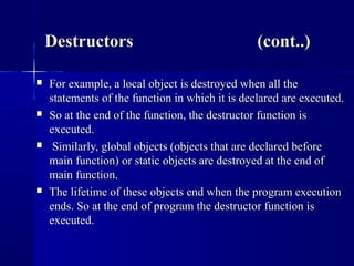  For example, a local object is destroyed when all theFor example, a local object is destroyed when all the
statements of the function in which it is declared are executed.statements of the function in which it is declared are executed.
 So at the end of the function, the destructor function isSo at the end of the function, the destructor function is
executed.executed.
 Similarly, global objects (objects that are declared beforeSimilarly, global objects (objects that are declared before
main function) or static objects are destroyed at the end ofmain function) or static objects are destroyed at the end of
main function.main function.
 The lifetime of these objects end when the program executionThe lifetime of these objects end when the program execution
ends. So at the end of program the destructor function isends. So at the end of program the destructor function is
executed.executed.
DestructorsDestructors (cont..)(cont..)
 