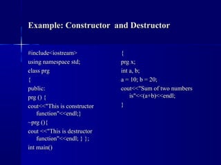 Example: Constructor and DestructorExample: Constructor and Destructor
#include<iostream>#include<iostream>
using namespace std;using namespace std;
class prgclass prg
{{
public:public:
prg () {prg () {
cout<<"This is constructorcout<<"This is constructor
function"<<endl;}function"<<endl;}
~prg (){~prg (){
cout <<"This is destructorcout <<"This is destructor
function"<<endl; } };function"<<endl; } };
int main()int main()
{{
prg x;prg x;
int a, b;int a, b;
a = 10; b = 20;a = 10; b = 20;
cout<<"Sum of two numberscout<<"Sum of two numbers
is"<<(a+b)<<endl;is"<<(a+b)<<endl;
}}
 