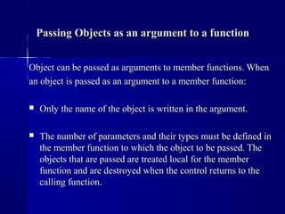 Object can be passed as arguments to member functions. WhenObject can be passed as arguments to member functions. When
an object is passed as an argument to a member function:an object is passed as an argument to a member function:
 Only the name of the object is written in the argument.Only the name of the object is written in the argument.
 The number of parameters and their types must be defined inThe number of parameters and their types must be defined in
the member function to which the object to be passed. Thethe member function to which the object to be passed. The
objects that are passed are treated local for the memberobjects that are passed are treated local for the member
function and are destroyed when the control returns to thefunction and are destroyed when the control returns to the
calling function.calling function.
Passing Objects as an argument to a functionPassing Objects as an argument to a function
 