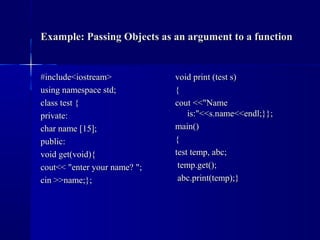 Example: Passing Objects as an argument to a functionExample: Passing Objects as an argument to a function
#include<iostream>#include<iostream>
using namespace std;using namespace std;
class test {class test {
private:private:
char name [15];char name [15];
public:public:
void get(void){void get(void){
cout<< "enter your name? ";cout<< "enter your name? ";
cin >>name;};cin >>name;};
void print (test s)void print (test s)
{{
cout <<"Namecout <<"Name
is:"<<s.name<<endl;}};is:"<<s.name<<endl;}};
main()main()
{{
test temp, abc;test temp, abc;
temp.get();temp.get();
abc.print(temp);}abc.print(temp);}
 