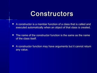 ConstructorsConstructors
 A constructor is a member function of a class that is called andA constructor is a member function of a class that is called and
executed automatically when an object of that class is created.executed automatically when an object of that class is created.
 The name of the constructor function is the same as the nameThe name of the constructor function is the same as the name
of the class itself.of the class itself.
 A constructor function may have arguments but it cannot returnA constructor function may have arguments but it cannot return
any value.any value.
 