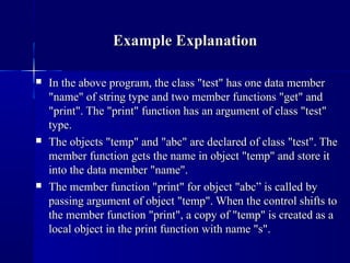  In the above program, the class "test" has one data memberIn the above program, the class "test" has one data member
"name" of string type and two member functions "get" and"name" of string type and two member functions "get" and
"print". The "print" function has an argument of class "test""print". The "print" function has an argument of class "test"
type.type.
 The objects "temp" and "abc" are declared of class "test". TheThe objects "temp" and "abc" are declared of class "test". The
member function gets the name in object "temp" and store itmember function gets the name in object "temp" and store it
into the data member "name".into the data member "name".
 The member function "print" for object "abc” is called byThe member function "print" for object "abc” is called by
passing argument of object "temp". When the control shifts topassing argument of object "temp". When the control shifts to
the member function "print", a copy of "temp" is created as athe member function "print", a copy of "temp" is created as a
local object in the print function with name "s".local object in the print function with name "s".
Example ExplanationExample Explanation
 