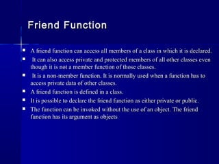  A friend function can access all members of a class in which it is declared.A friend function can access all members of a class in which it is declared.
 It can also access private and protected members of all other classes evenIt can also access private and protected members of all other classes even
though it is not a member function of those classes.though it is not a member function of those classes.
 It is a non-member function. It is normally used when a function has toIt is a non-member function. It is normally used when a function has to
access private data of other classes.access private data of other classes.
 A friend function is defined in a class.A friend function is defined in a class.
 It is possible to declare the friend function as either private or public.It is possible to declare the friend function as either private or public.
 The function can be invoked without the use of an object. The friendThe function can be invoked without the use of an object. The friend
function has its argument as objectsfunction has its argument as objects
Friend FunctionFriend Function
 
