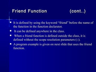 It is defined by using the keyword “friend” before the name ofIt is defined by using the keyword “friend” before the name of
the function in the function declarator.the function in the function declarator.
 It can be defined anywhere in the class.It can be defined anywhere in the class.
 When a friend function is defined outside the class, it isWhen a friend function is defined outside the class, it is
defined without the scope resolution parameters (::).defined without the scope resolution parameters (::).
 A program example is given on next slide that uses the friendA program example is given on next slide that uses the friend
function.function.
Friend FunctionFriend Function (cont..)(cont..)
 