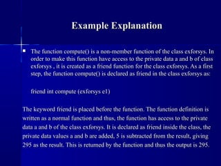  The function compute() is a non-member function of the class exforsys. InThe function compute() is a non-member function of the class exforsys. In
order to make this function have access to the private data a and b of classorder to make this function have access to the private data a and b of class
exforsys , it is created as a friend function for the class exforsys. As a firstexforsys , it is created as a friend function for the class exforsys. As a first
step, the function compute() is declared as friend in the class exforsys as:step, the function compute() is declared as friend in the class exforsys as:
friend int compute (exforsys e1)friend int compute (exforsys e1)
The keyword friend is placed before the function. The function definition isThe keyword friend is placed before the function. The function definition is
written as a normal function and thus, the function has access to the privatewritten as a normal function and thus, the function has access to the private
data a and b of the class exforsys. It is declared as friend inside the class, thedata a and b of the class exforsys. It is declared as friend inside the class, the
private data values a and b are added, 5 is subtracted from the result, givingprivate data values a and b are added, 5 is subtracted from the result, giving
295 as the result. This is returned by the function and thus the output is 295.295 as the result. This is returned by the function and thus the output is 295.
Example ExplanationExample Explanation
 
