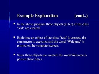Example Explanation (cont..)Example Explanation (cont..)
 In the above program three objects (a, b c) of the classIn the above program three objects (a, b c) of the class
"test" are created."test" are created.
 Each time an object of the class "test" is created, theEach time an object of the class "test" is created, the
constructor is executed and the word "Welcome" isconstructor is executed and the word "Welcome" is
printed on the computer screen.printed on the computer screen.
 Since three objects are created, the word Welcome isSince three objects are created, the word Welcome is
printed three times.printed three times.
 