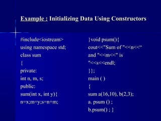 Example :Example : Initializing Data Using ConstructorsInitializing Data Using Constructors
#include<iostream>#include<iostream>
using namespace std;using namespace std;
class sumclass sum
{{
private:private:
int n, m, s;int n, m, s;
public:public:
sum(int x, int y){sum(int x, int y){
n=x;m=y;s=n+m;n=x;m=y;s=n+m;
}void psum(){}void psum(){
cout<<"Sum of "<<n<<“cout<<"Sum of "<<n<<“
and "<<m<<" isand "<<m<<" is
"<<s<<endl;"<<s<<endl;
}};}};
main ( )main ( )
{{
sum a(16,10), b(2,3);sum a(16,10), b(2,3);
a. psum () ;a. psum () ;
b.psum() ; }b.psum() ; }
 