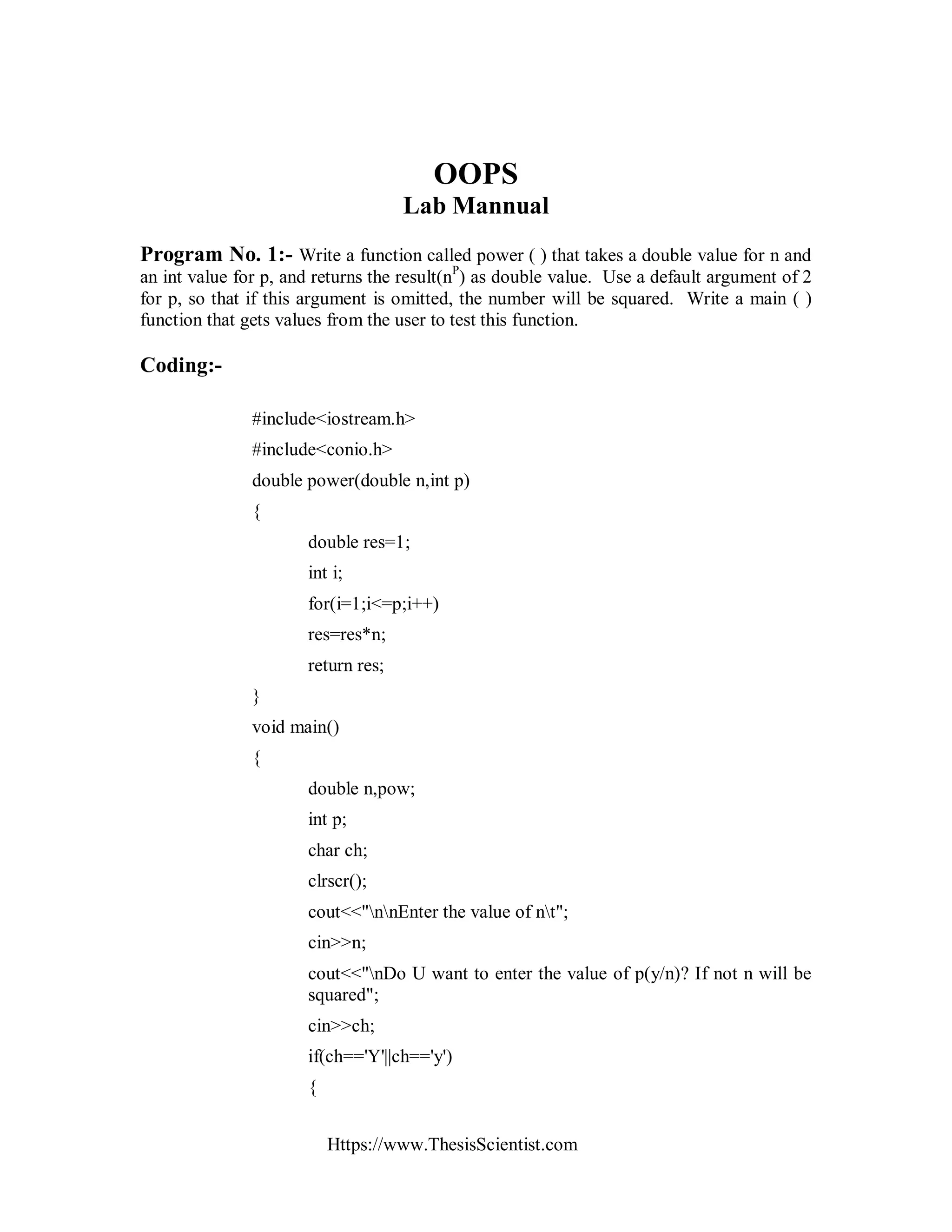 Https://www.ThesisScientist.com
OOPS
Lab Mannual
Program No. 1:- Write a function called power ( ) that takes a double value for n and
an int value for p, and returns the result(nP
) as double value. Use a default argument of 2
for p, so that if this argument is omitted, the number will be squared. Write a main ( )
function that gets values from the user to test this function.
Coding:-
#include<iostream.h>
#include<conio.h>
double power(double n,int p)
{
double res=1;
int i;
for(i=1;i<=p;i++)
res=res*n;
return res;
}
void main()
{
double n,pow;
int p;
char ch;
clrscr();
cout<<"nnEnter the value of nt";
cin>>n;
cout<<"nDo U want to enter the value of p(y/n)? If not n will be
squared";
cin>>ch;
if(ch=='Y'||ch=='y')
{
 