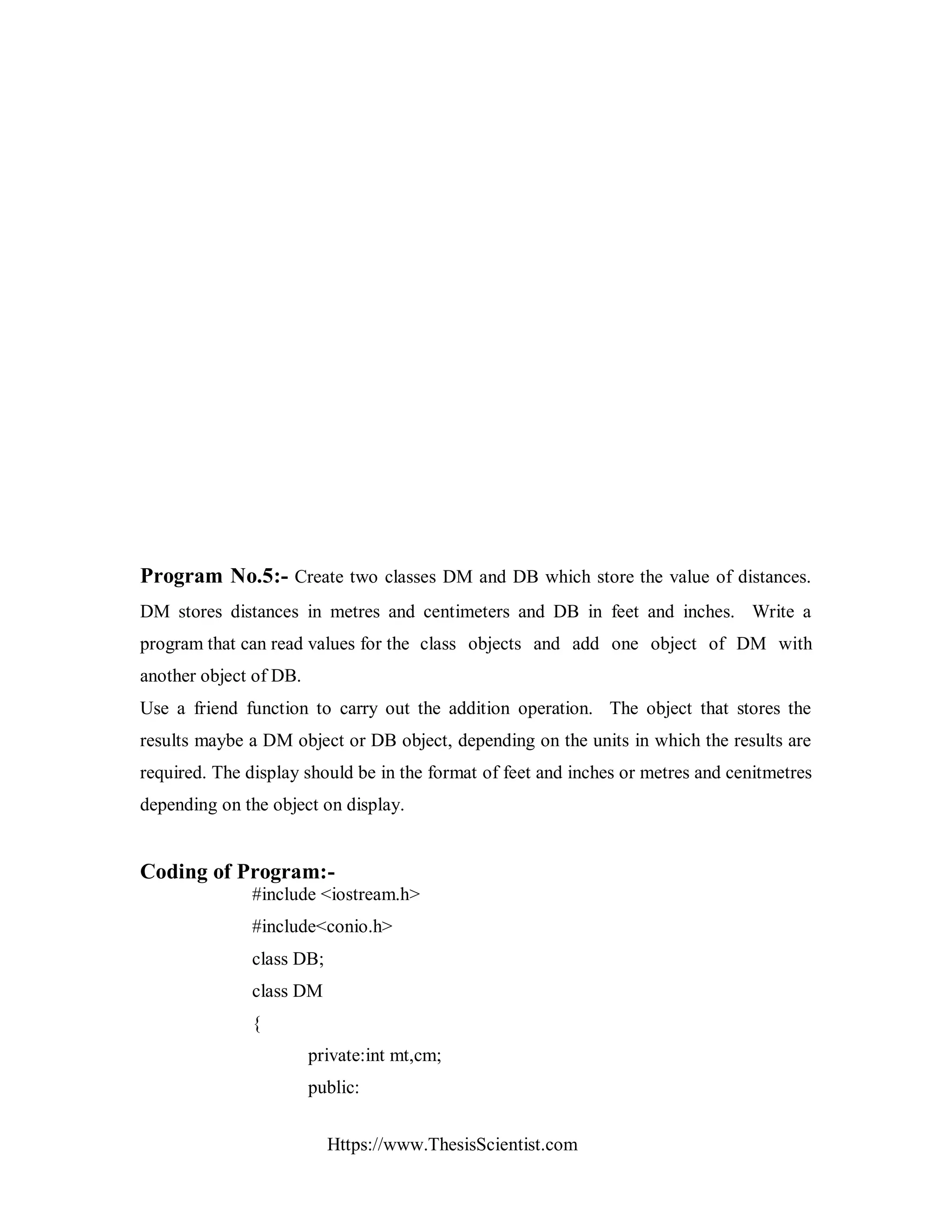 Https://www.ThesisScientist.com
Program No.5:- Create two classes DM and DB which store the value of distances.
DM stores distances in metres and centimeters and DB in feet and inches. Write a
program that can read values for the class objects and add one object of DM with
another object of DB.
Use a friend function to carry out the addition operation. The object that stores the
results maybe a DM object or DB object, depending on the units in which the results are
required. The display should be in the format of feet and inches or metres and cenitmetres
depending on the object on display.
Coding of Program:-
#include <iostream.h>
#include<conio.h>
class DB;
class DM
{
private:int mt,cm;
public:
 