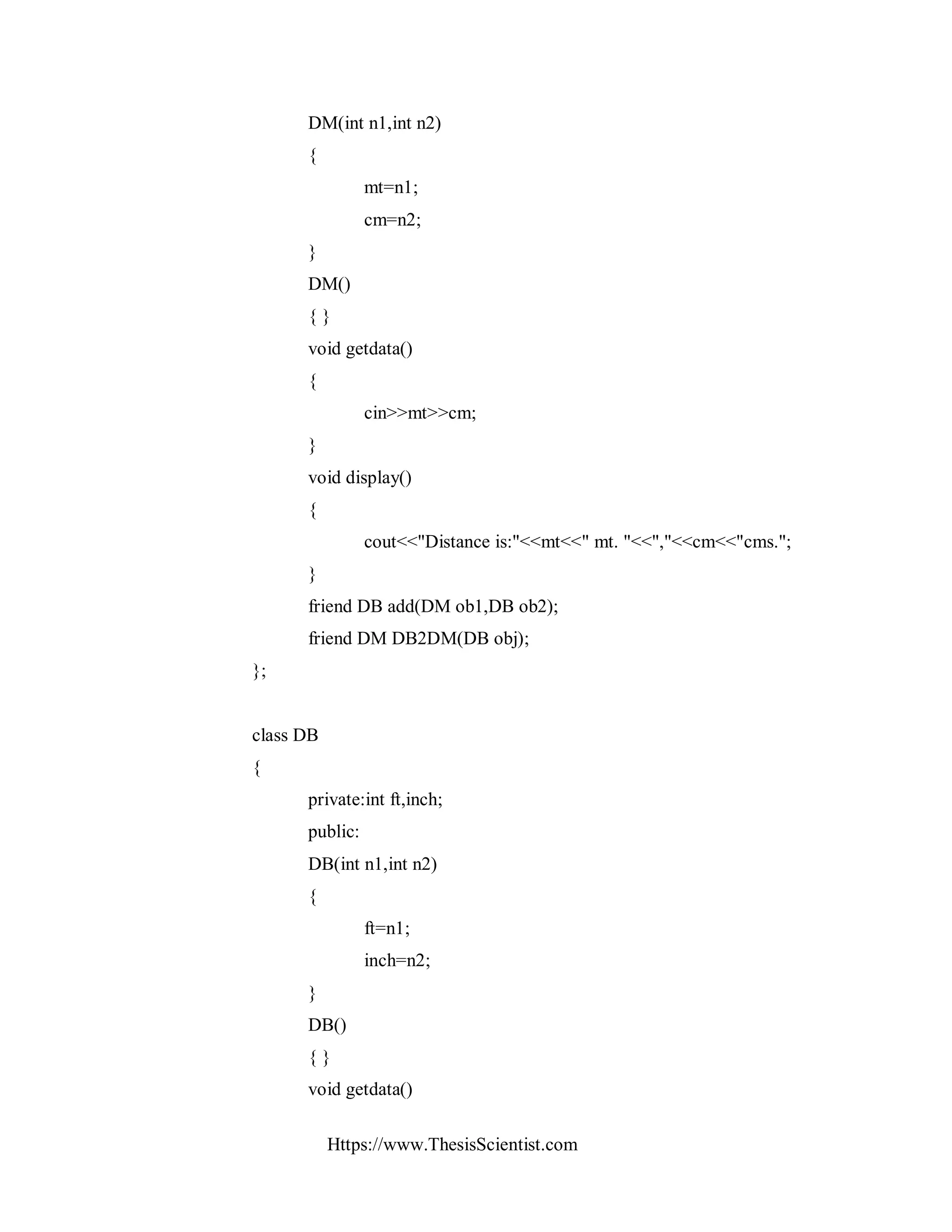 Https://www.ThesisScientist.com
DM(int n1,int n2)
{
mt=n1;
cm=n2;
}
DM()
{ }
void getdata()
{
cin>>mt>>cm;
}
void display()
{
cout<<"Distance is:"<<mt<<" mt. "<<","<<cm<<"cms.";
}
friend DB add(DM ob1,DB ob2);
friend DM DB2DM(DB obj);
};
class DB
{
private:int ft,inch;
public:
DB(int n1,int n2)
{
ft=n1;
inch=n2;
}
DB()
{ }
void getdata()
 