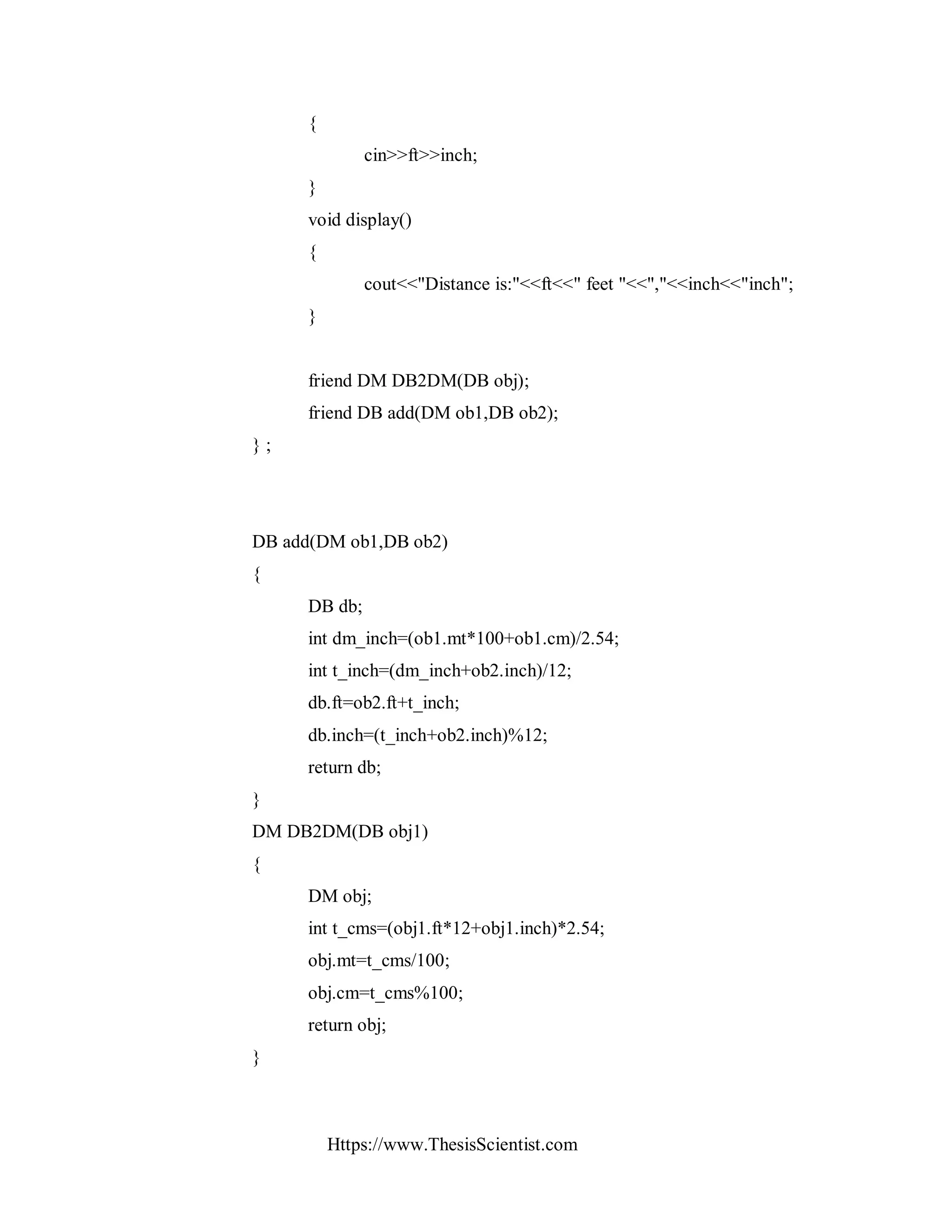 Https://www.ThesisScientist.com
{
cin>>ft>>inch;
}
void display()
{
cout<<"Distance is:"<<ft<<" feet "<<","<<inch<<"inch";
}
friend DM DB2DM(DB obj);
friend DB add(DM ob1,DB ob2);
} ;
DB add(DM ob1,DB ob2)
{
DB db;
int dm_inch=(ob1.mt*100+ob1.cm)/2.54;
int t_inch=(dm_inch+ob2.inch)/12;
db.ft=ob2.ft+t_inch;
db.inch=(t_inch+ob2.inch)%12;
return db;
}
DM DB2DM(DB obj1)
{
DM obj;
int t_cms=(obj1.ft*12+obj1.inch)*2.54;
obj.mt=t_cms/100;
obj.cm=t_cms%100;
return obj;
}
 