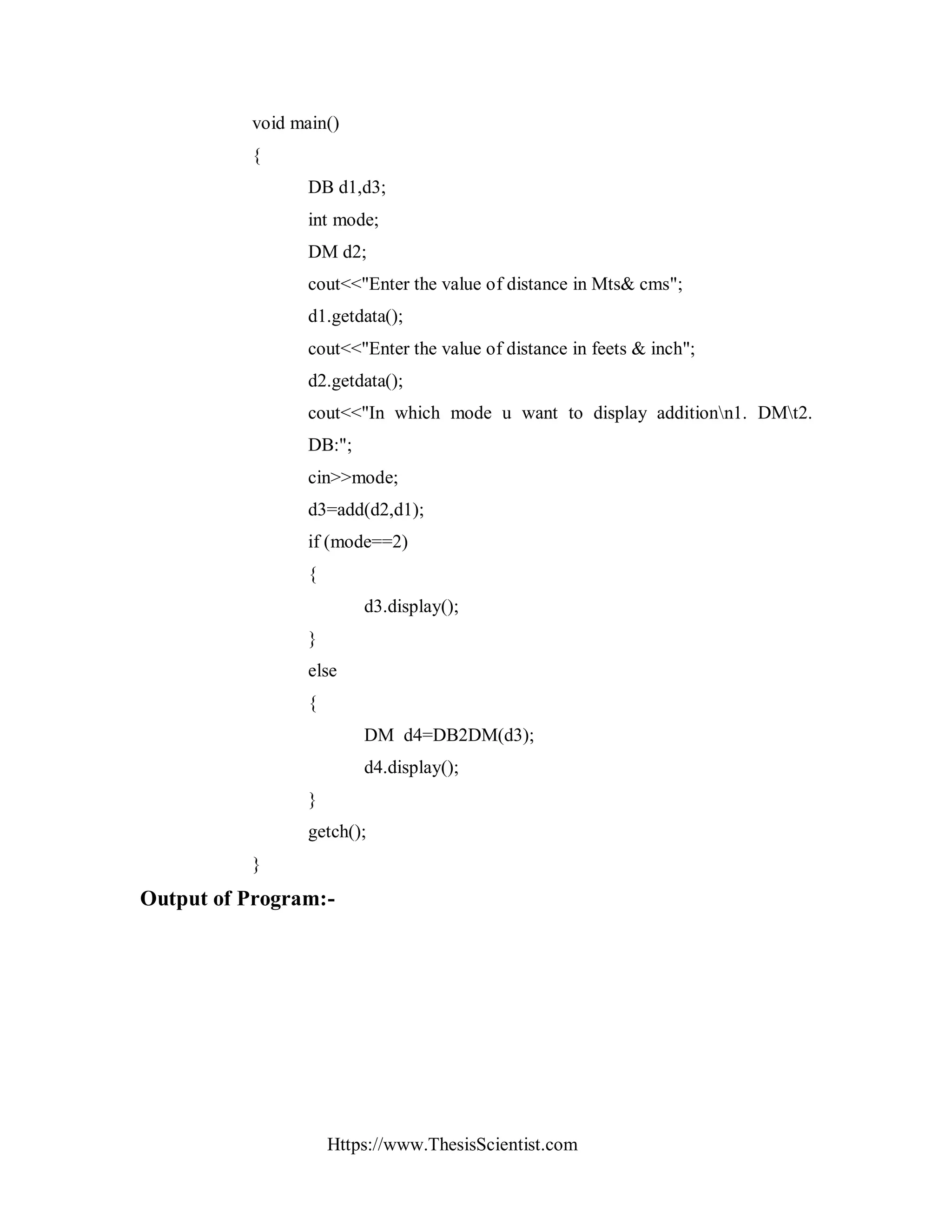 Https://www.ThesisScientist.com
void main()
{
DB d1,d3;
int mode;
DM d2;
cout<<"Enter the value of distance in Mts& cms";
d1.getdata();
cout<<"Enter the value of distance in feets & inch";
d2.getdata();
cout<<"In which mode u want to display additionn1. DMt2.
DB:";
cin>>mode;
d3=add(d2,d1);
if (mode==2)
{
d3.display();
}
else
{
DM d4=DB2DM(d3);
d4.display();
}
getch();
}
Output of Program:-
 