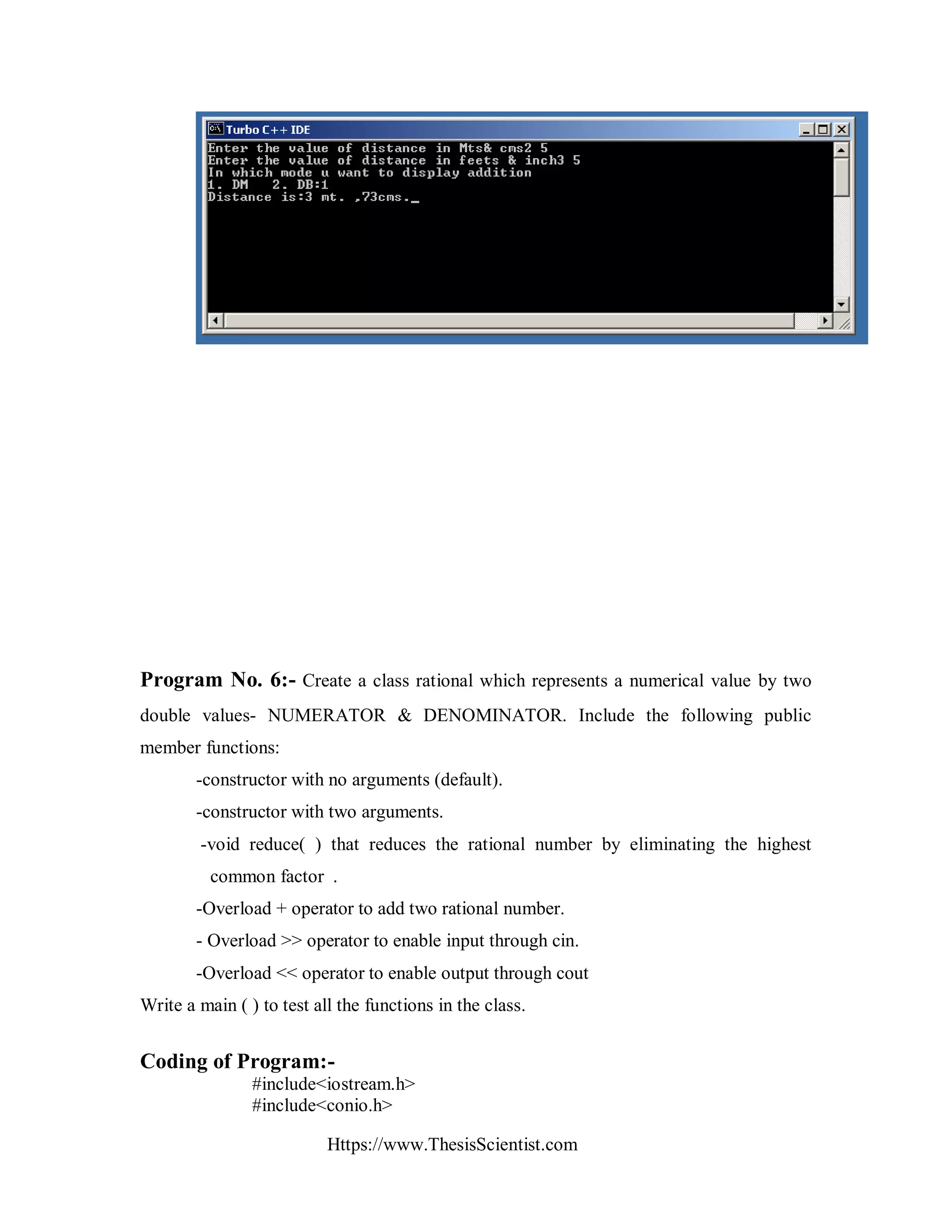Https://www.ThesisScientist.com
Program No. 6:- Create a class rational which represents a numerical value by two
double values- NUMERATOR & DENOMINATOR. Include the following public
member functions:
-constructor with no arguments (default).
-constructor with two arguments.
-void reduce( ) that reduces the rational number by eliminating the highest
common factor .
-Overload + operator to add two rational number.
- Overload >> operator to enable input through cin.
-Overload << operator to enable output through cout
Write a main ( ) to test all the functions in the class.
Coding of Program:-
#include<iostream.h>
#include<conio.h>
 
