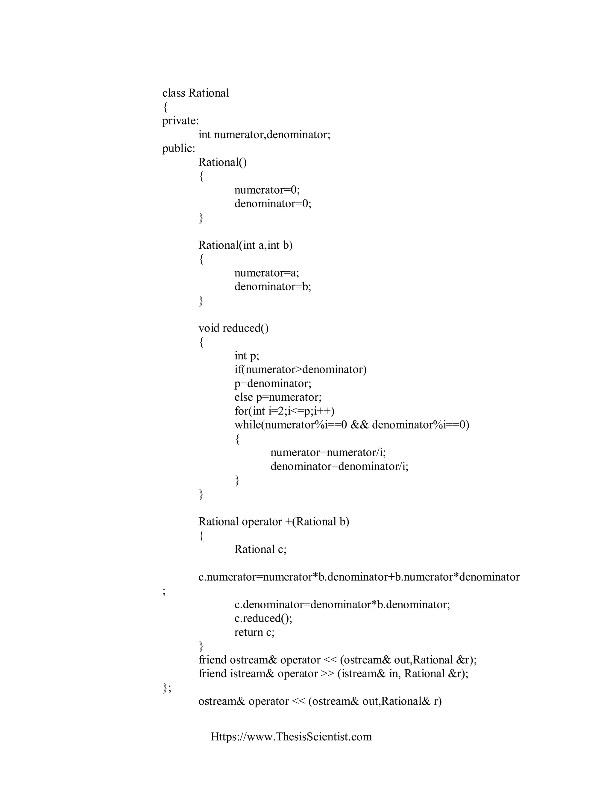 Https://www.ThesisScientist.com
class Rational
{
private:
int numerator,denominator;
public:
Rational()
{
numerator=0;
denominator=0;
}
Rational(int a,int b)
{
numerator=a;
denominator=b;
}
void reduced()
{
int p;
if(numerator>denominator)
p=denominator;
else p=numerator;
for(int i=2;i<=p;i++)
while(numerator%i==0 && denominator%i==0)
{
numerator=numerator/i;
denominator=denominator/i;
}
}
Rational operator +(Rational b)
{
Rational c;
c.numerator=numerator*b.denominator+b.numerator*denominator
;
c.denominator=denominator*b.denominator;
c.reduced();
return c;
}
friend ostream& operator << (ostream& out,Rational &r);
friend istream& operator >> (istream& in, Rational &r);
};
ostream& operator << (ostream& out,Rational& r)
 