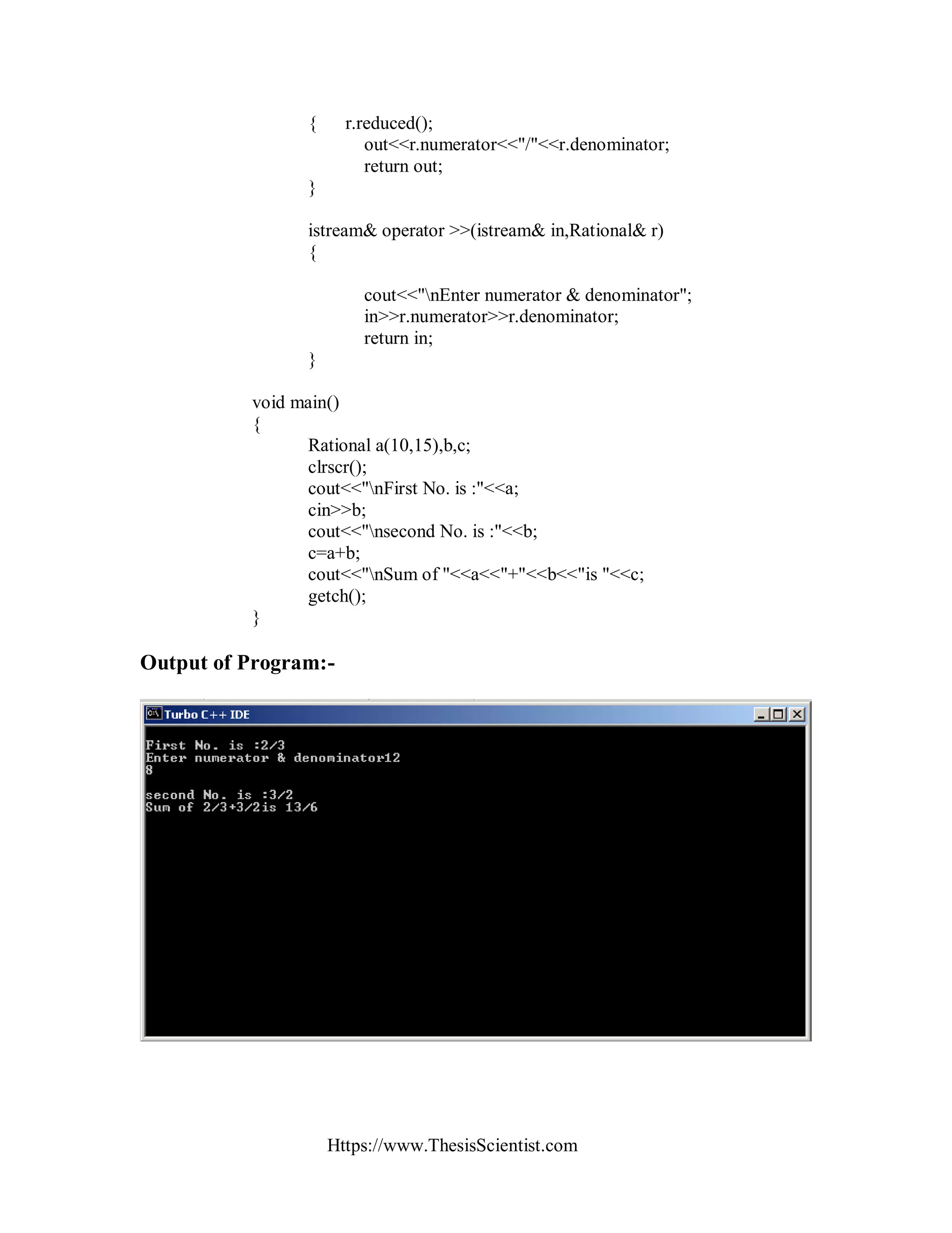Https://www.ThesisScientist.com
{ r.reduced();
out<<r.numerator<<"/"<<r.denominator;
return out;
}
istream& operator >>(istream& in,Rational& r)
{
cout<<"nEnter numerator & denominator";
in>>r.numerator>>r.denominator;
return in;
}
void main()
{
Rational a(10,15),b,c;
clrscr();
cout<<"nFirst No. is :"<<a;
cin>>b;
cout<<"nsecond No. is :"<<b;
c=a+b;
cout<<"nSum of "<<a<<"+"<<b<<"is "<<c;
getch();
}
Output of Program:-
 