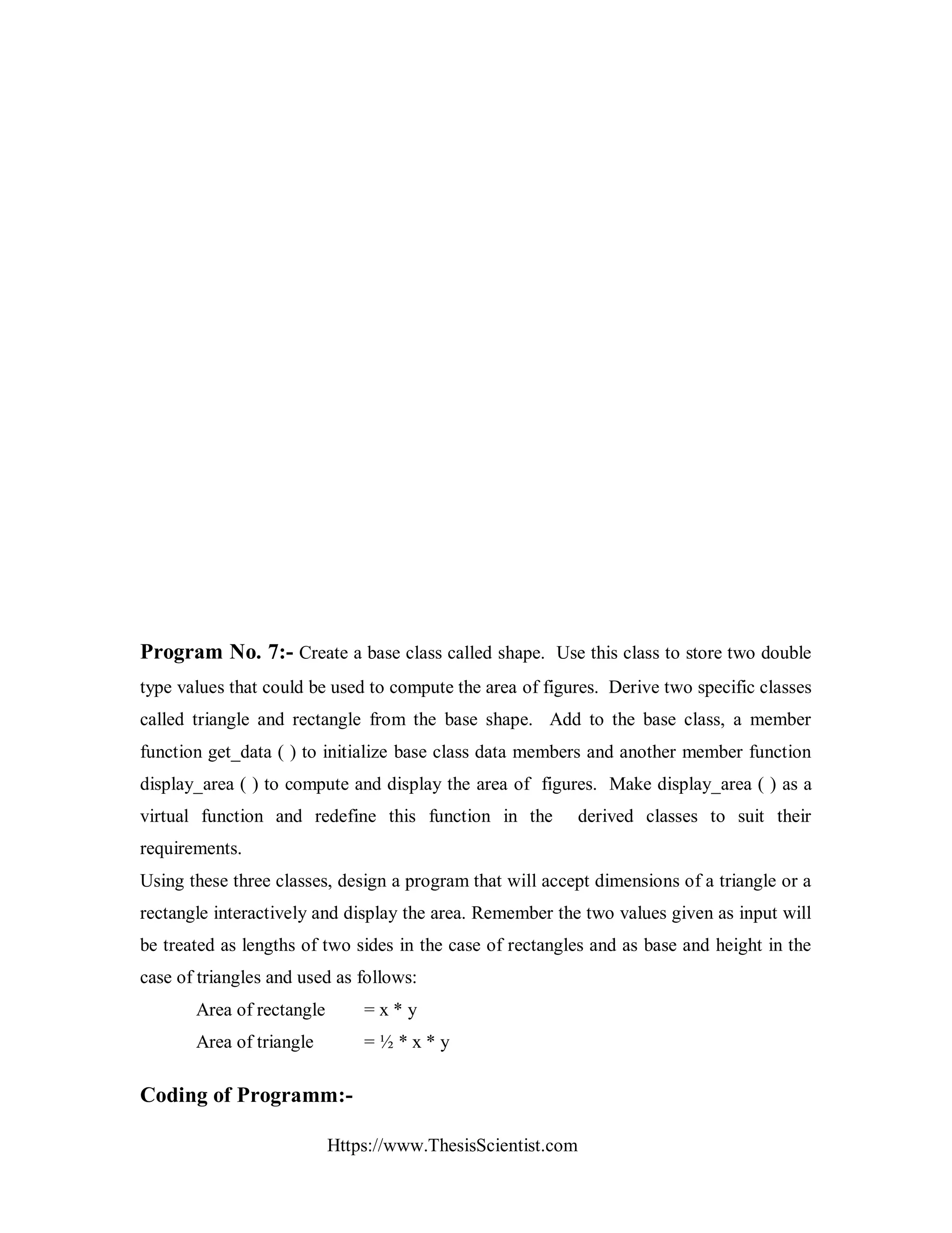 Https://www.ThesisScientist.com
Program No. 7:- Create a base class called shape. Use this class to store two double
type values that could be used to compute the area of figures. Derive two specific classes
called triangle and rectangle from the base shape. Add to the base class, a member
function get_data ( ) to initialize base class data members and another member function
display_area ( ) to compute and display the area of figures. Make display_area ( ) as a
virtual function and redefine this function in the derived classes to suit their
requirements.
Using these three classes, design a program that will accept dimensions of a triangle or a
rectangle interactively and display the area. Remember the two values given as input will
be treated as lengths of two sides in the case of rectangles and as base and height in the
case of triangles and used as follows:
Area of rectangle = x * y
Area of triangle = ½ * x * y
Coding of Programm:-
 