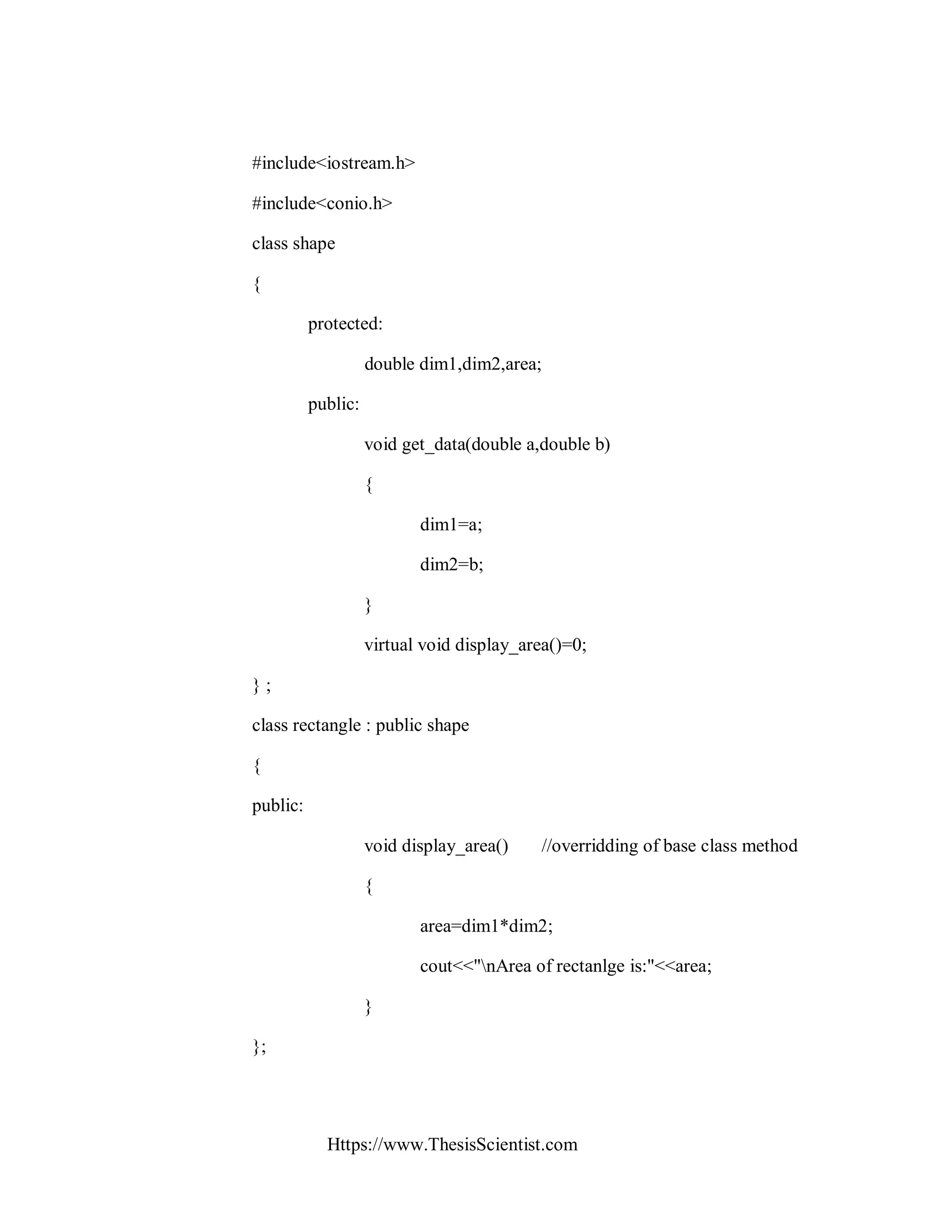 Https://www.ThesisScientist.com
#include<iostream.h>
#include<conio.h>
class shape
{
protected:
double dim1,dim2,area;
public:
void get_data(double a,double b)
{
dim1=a;
dim2=b;
}
virtual void display_area()=0;
} ;
class rectangle : public shape
{
public:
void display_area() //overridding of base class method
{
area=dim1*dim2;
cout<<"nArea of rectanlge is:"<<area;
}
};
 
