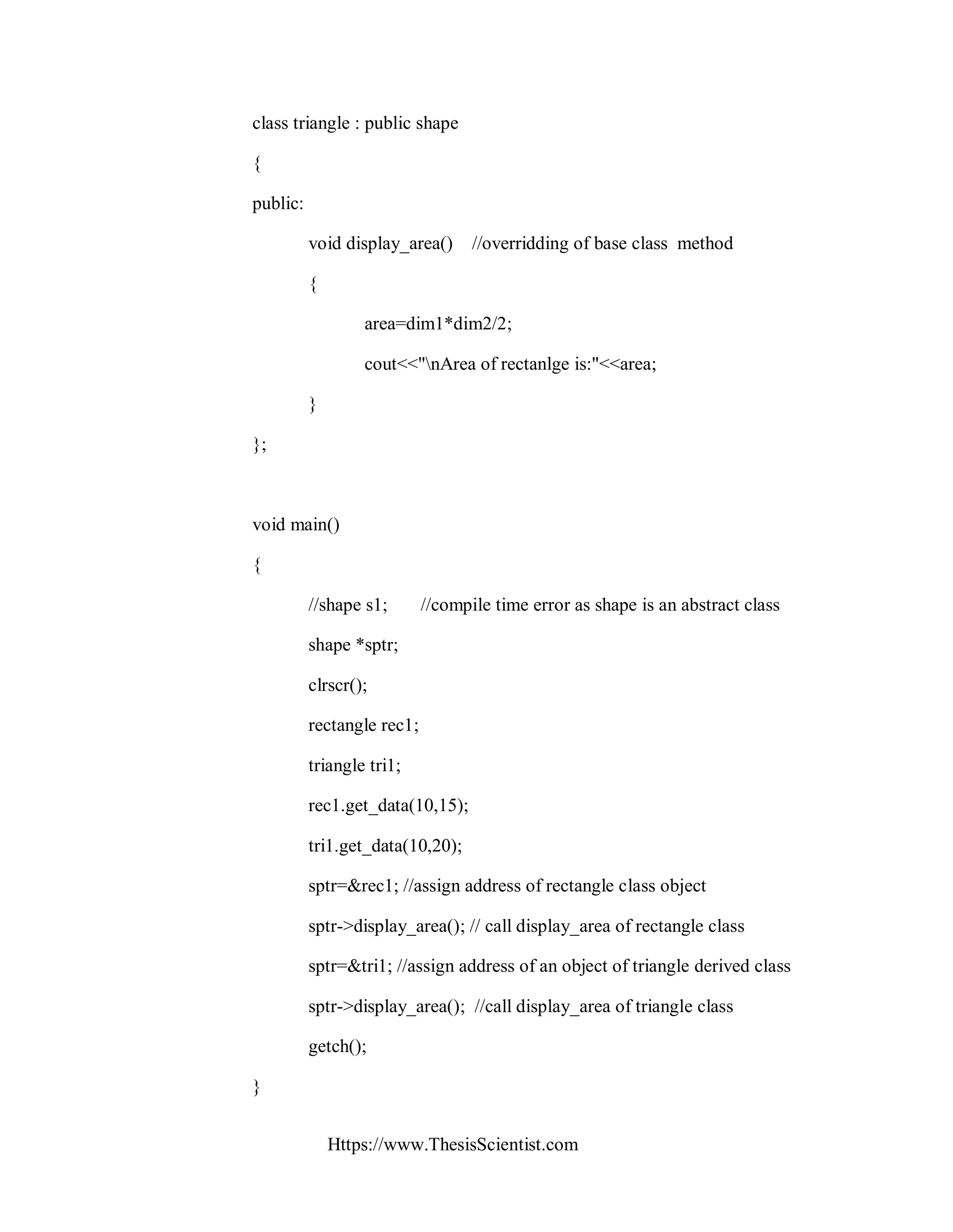 Https://www.ThesisScientist.com
class triangle : public shape
{
public:
void display_area() //overridding of base class method
{
area=dim1*dim2/2;
cout<<"nArea of rectanlge is:"<<area;
}
};
void main()
{
//shape s1; //compile time error as shape is an abstract class
shape *sptr;
clrscr();
rectangle rec1;
triangle tri1;
rec1.get_data(10,15);
tri1.get_data(10,20);
sptr=&rec1; //assign address of rectangle class object
sptr->display_area(); // call display_area of rectangle class
sptr=&tri1; //assign address of an object of triangle derived class
sptr->display_area(); //call display_area of triangle class
getch();
}
 