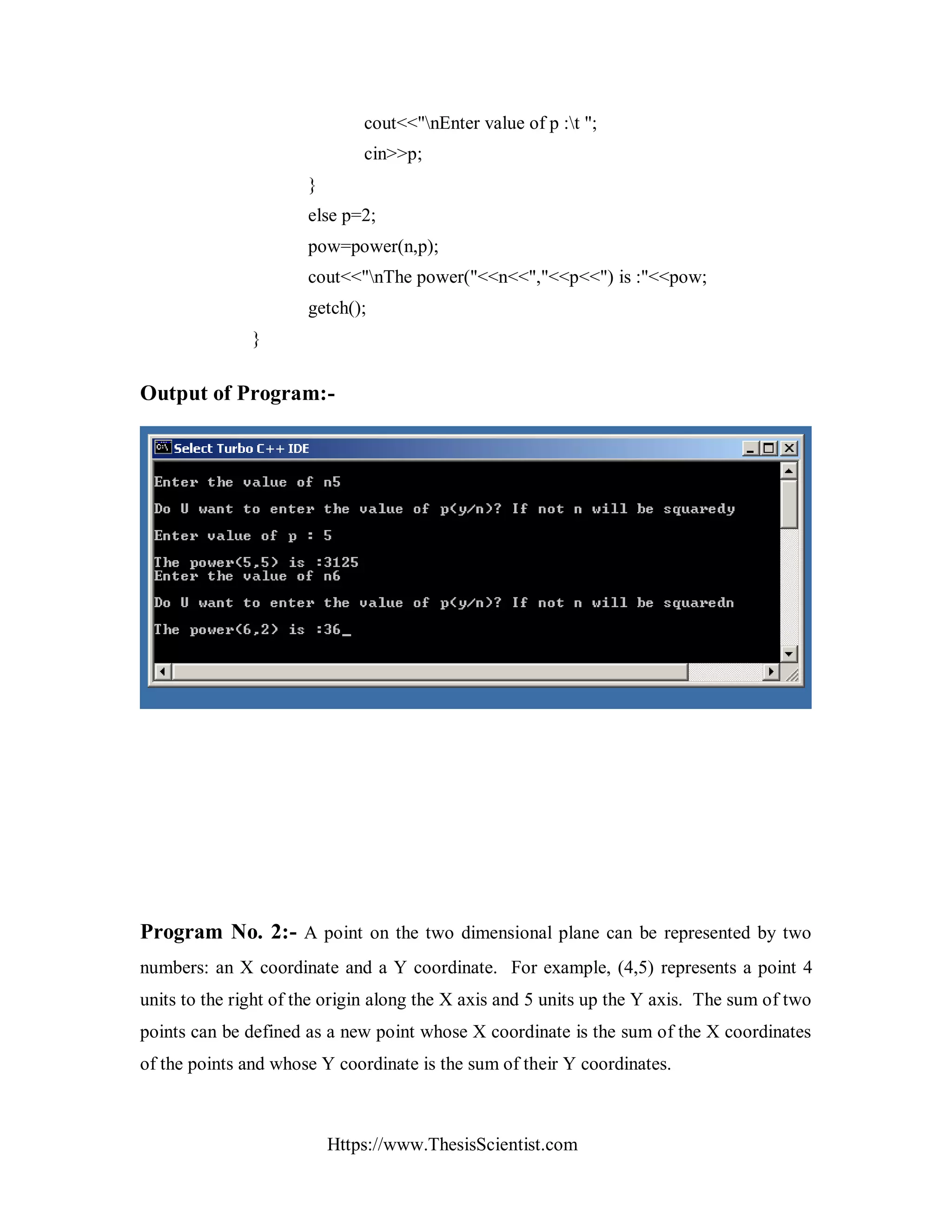 Https://www.ThesisScientist.com
cout<<"nEnter value of p :t ";
cin>>p;
}
else p=2;
pow=power(n,p);
cout<<"nThe power("<<n<<","<<p<<") is :"<<pow;
getch();
}
Output of Program:-
Program No. 2:- A point on the two dimensional plane can be represented by two
numbers: an X coordinate and a Y coordinate. For example, (4,5) represents a point 4
units to the right of the origin along the X axis and 5 units up the Y axis. The sum of two
points can be defined as a new point whose X coordinate is the sum of the X coordinates
of the points and whose Y coordinate is the sum of their Y coordinates.
 