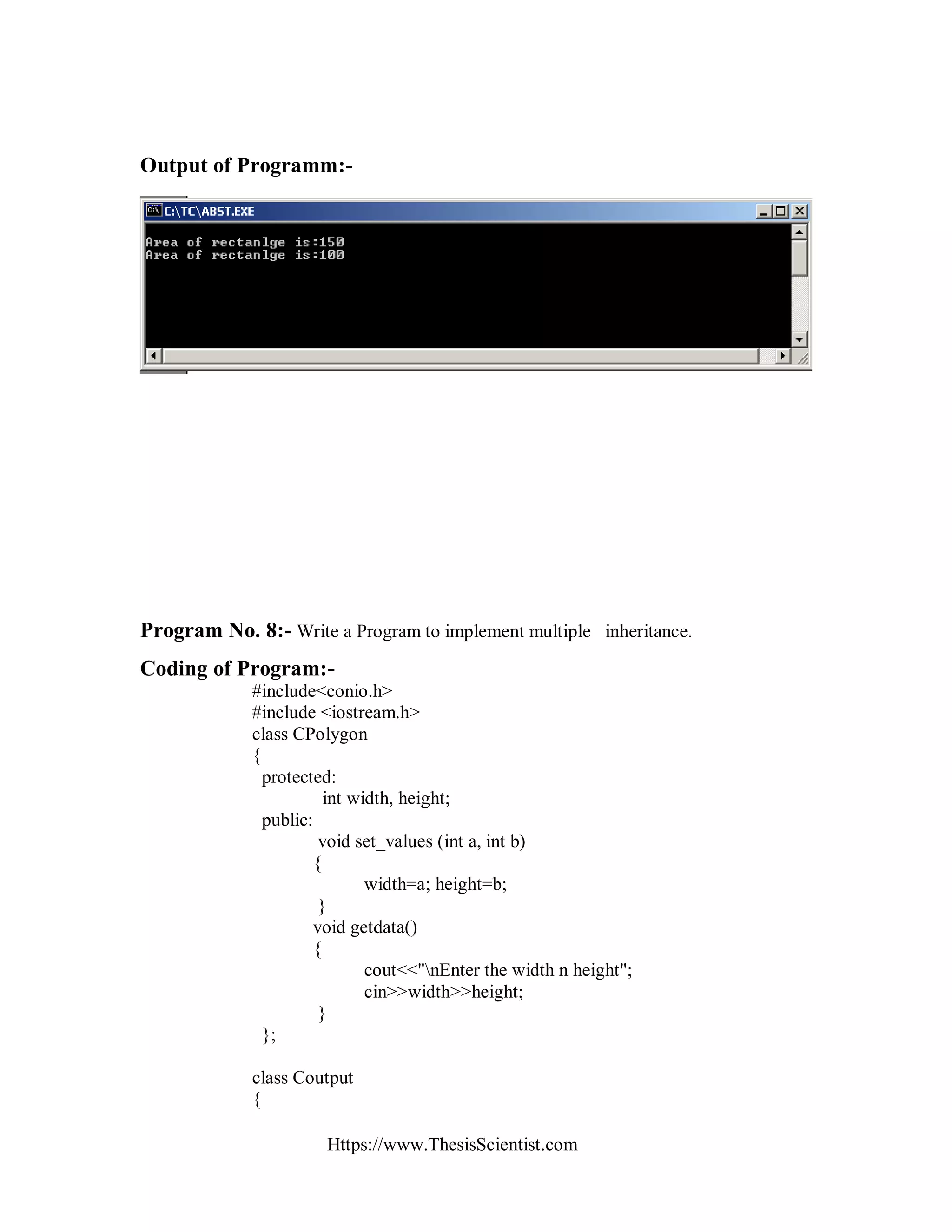 Https://www.ThesisScientist.com
Output of Programm:-
Program No. 8:- Write a Program to implement multiple inheritance.
Coding of Program:-
#include<conio.h>
#include <iostream.h>
class CPolygon
{
protected:
int width, height;
public:
void set_values (int a, int b)
{
width=a; height=b;
}
void getdata()
{
cout<<"nEnter the width n height";
cin>>width>>height;
}
};
class Coutput
{
 