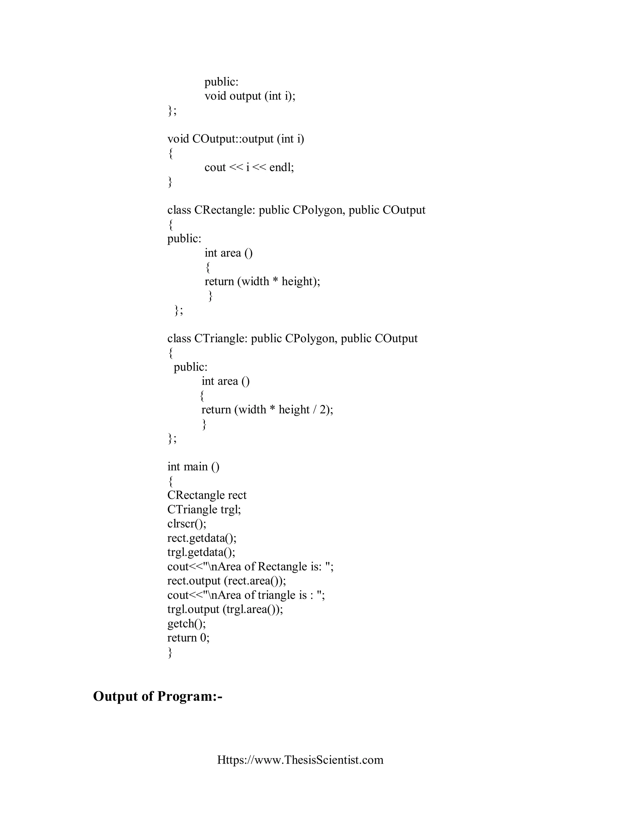 Https://www.ThesisScientist.com
public:
void output (int i);
};
void COutput::output (int i)
{
cout << i << endl;
}
class CRectangle: public CPolygon, public COutput
{
public:
int area ()
{
return (width * height);
}
};
class CTriangle: public CPolygon, public COutput
{
public:
int area ()
{
return (width * height / 2);
}
};
int main ()
{
CRectangle rect
CTriangle trgl;
clrscr();
rect.getdata();
trgl.getdata();
cout<<"nArea of Rectangle is: ";
rect.output (rect.area());
cout<<"nArea of triangle is : ";
trgl.output (trgl.area());
getch();
return 0;
}
Output of Program:-
 