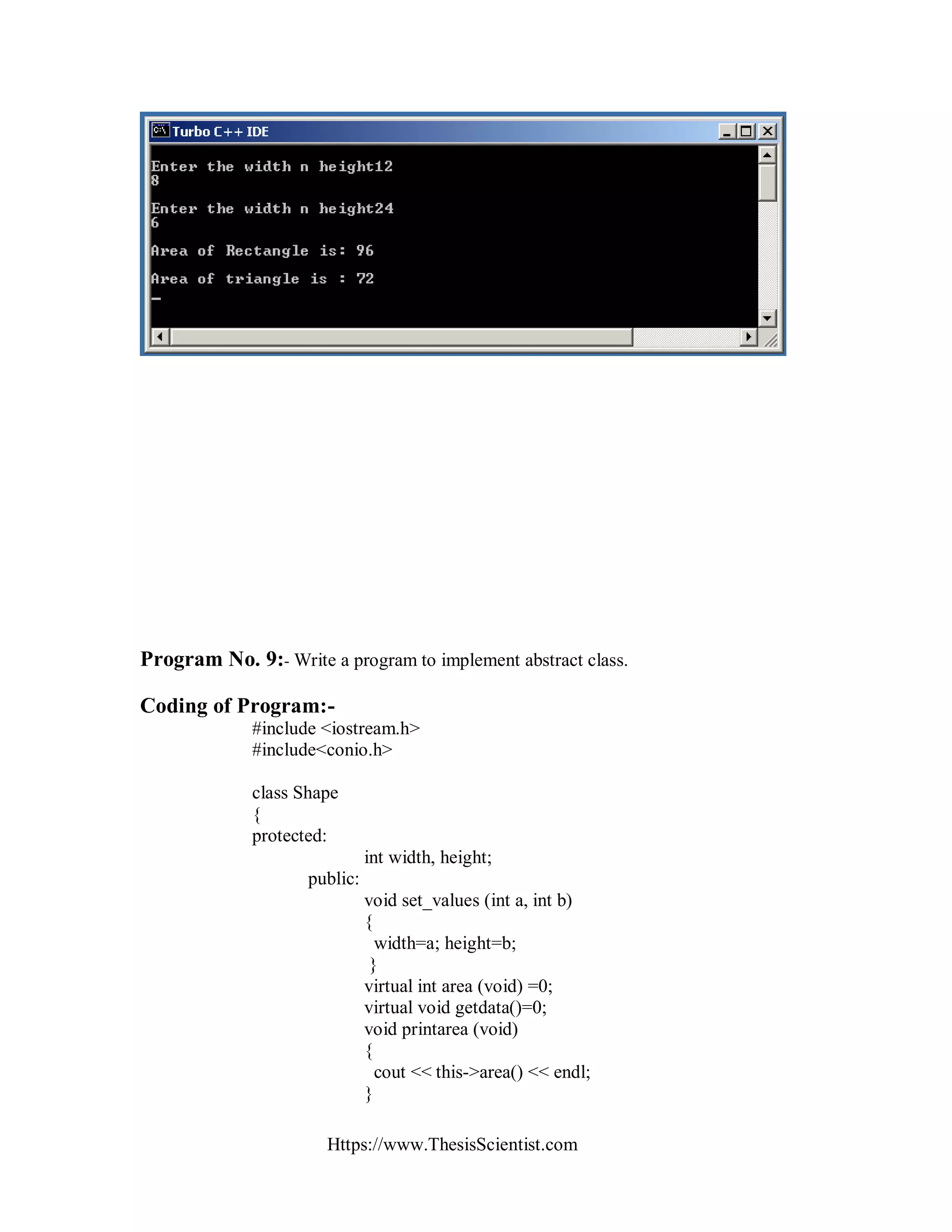 Https://www.ThesisScientist.com
Program No. 9:- Write a program to implement abstract class.
Coding of Program:-
#include <iostream.h>
#include<conio.h>
class Shape
{
protected:
int width, height;
public:
void set_values (int a, int b)
{
width=a; height=b;
}
virtual int area (void) =0;
virtual void getdata()=0;
void printarea (void)
{
cout << this->area() << endl;
}
 