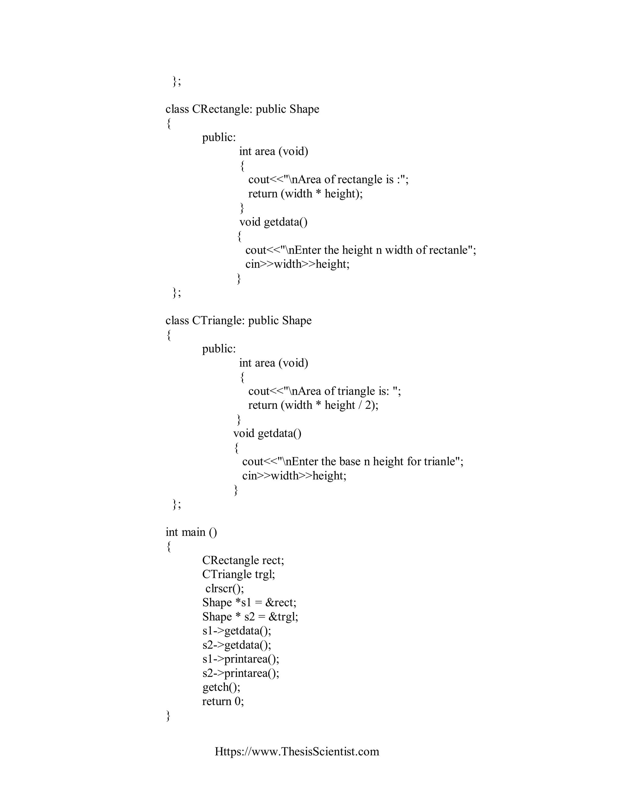 Https://www.ThesisScientist.com
};
class CRectangle: public Shape
{
public:
int area (void)
{
cout<<"nArea of rectangle is :";
return (width * height);
}
void getdata()
{
cout<<"nEnter the height n width of rectanle";
cin>>width>>height;
}
};
class CTriangle: public Shape
{
public:
int area (void)
{
cout<<"nArea of triangle is: ";
return (width * height / 2);
}
void getdata()
{
cout<<"nEnter the base n height for trianle";
cin>>width>>height;
}
};
int main ()
{
CRectangle rect;
CTriangle trgl;
clrscr();
Shape *s1 = &rect;
Shape * s2 = &trgl;
s1->getdata();
s2->getdata();
s1->printarea();
s2->printarea();
getch();
return 0;
}
 