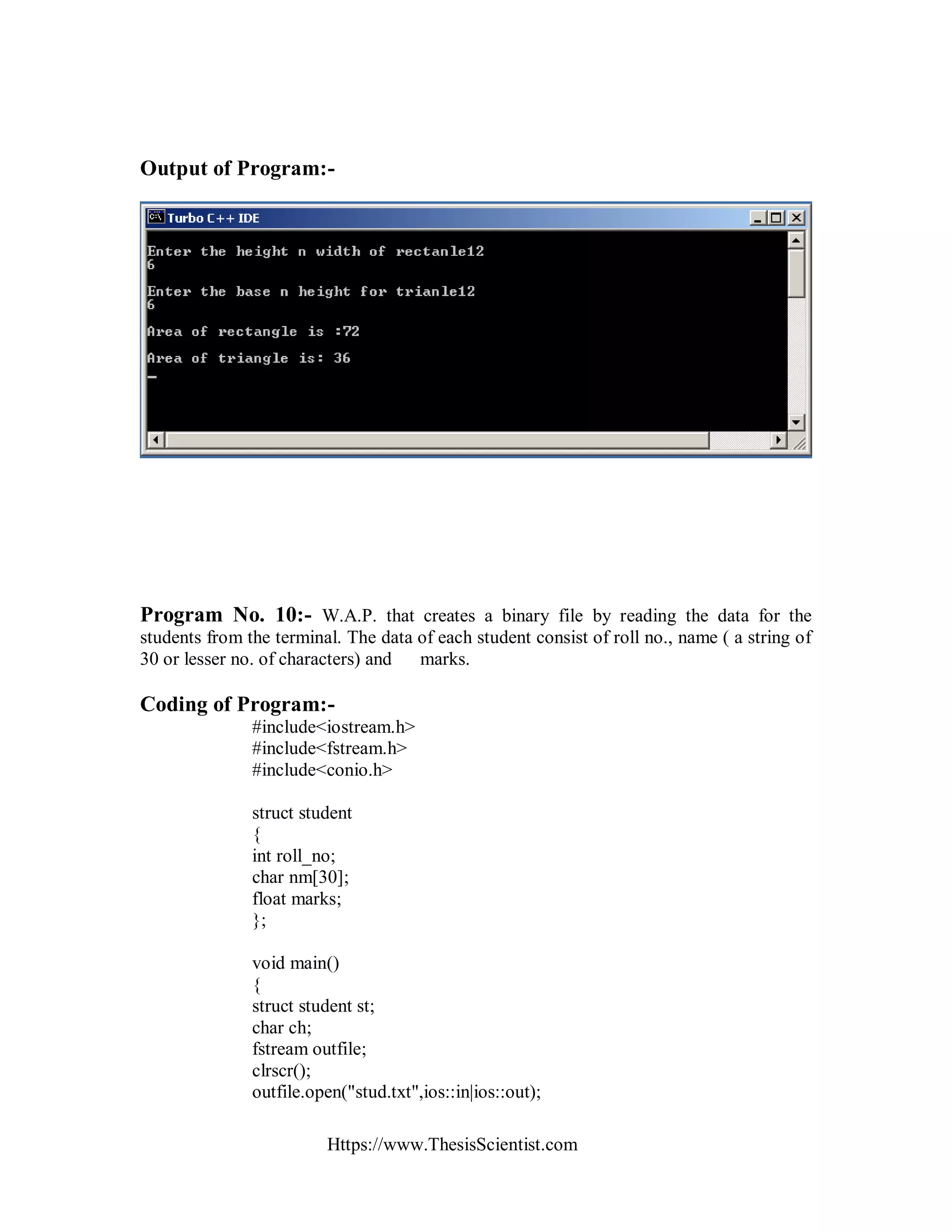 Https://www.ThesisScientist.com
Output of Program:-
Program No. 10:- W.A.P. that creates a binary file by reading the data for the
students from the terminal. The data of each student consist of roll no., name ( a string of
30 or lesser no. of characters) and marks.
Coding of Program:-
#include<iostream.h>
#include<fstream.h>
#include<conio.h>
struct student
{
int roll_no;
char nm[30];
float marks;
};
void main()
{
struct student st;
char ch;
fstream outfile;
clrscr();
outfile.open("stud.txt",ios::in|ios::out);
 