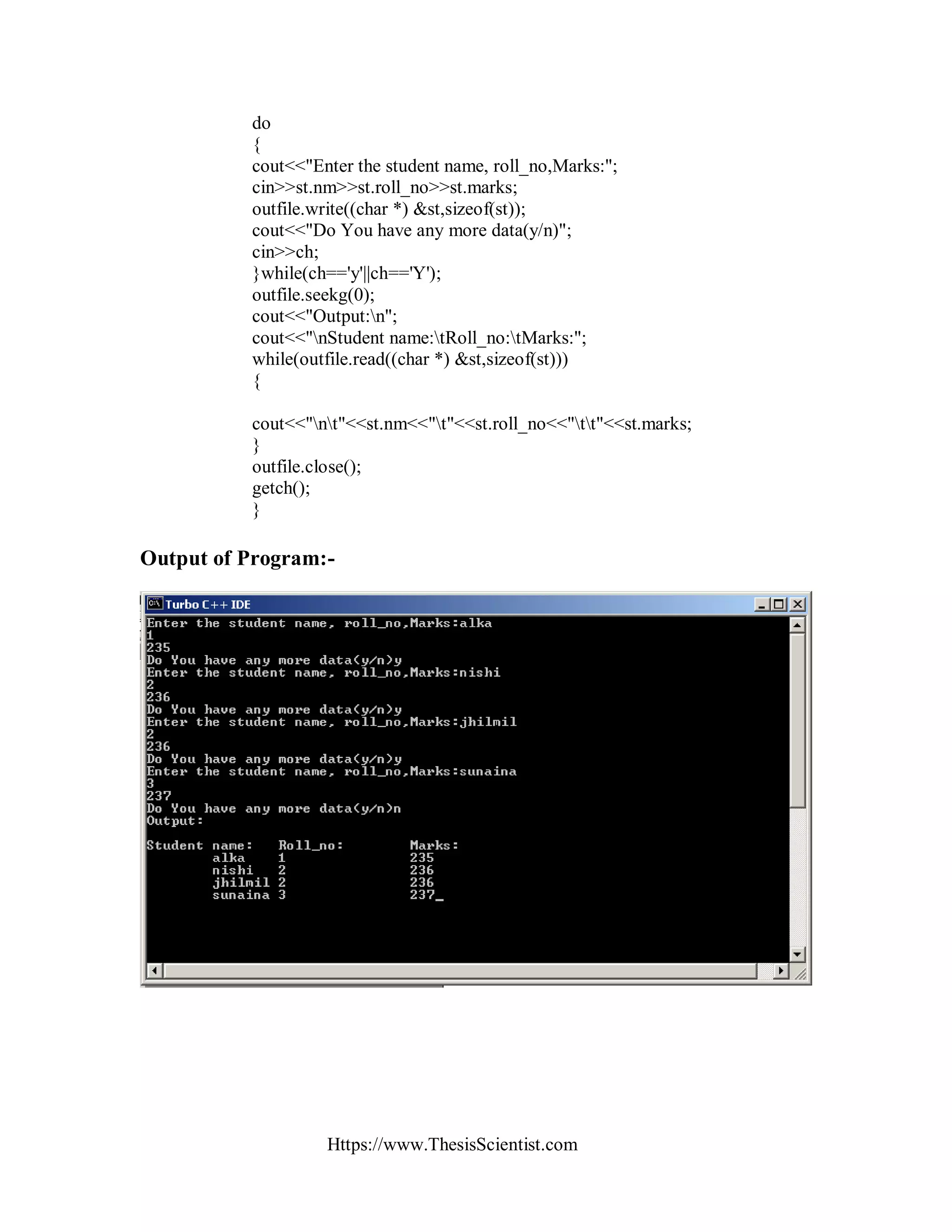 Https://www.ThesisScientist.com
do
{
cout<<"Enter the student name, roll_no,Marks:";
cin>>st.nm>>st.roll_no>>st.marks;
outfile.write((char *) &st,sizeof(st));
cout<<"Do You have any more data(y/n)";
cin>>ch;
}while(ch=='y'||ch=='Y');
outfile.seekg(0);
cout<<"Output:n";
cout<<"nStudent name:tRoll_no:tMarks:";
while(outfile.read((char *) &st,sizeof(st)))
{
cout<<"nt"<<st.nm<<"t"<<st.roll_no<<"tt"<<st.marks;
}
outfile.close();
getch();
}
Output of Program:-
 