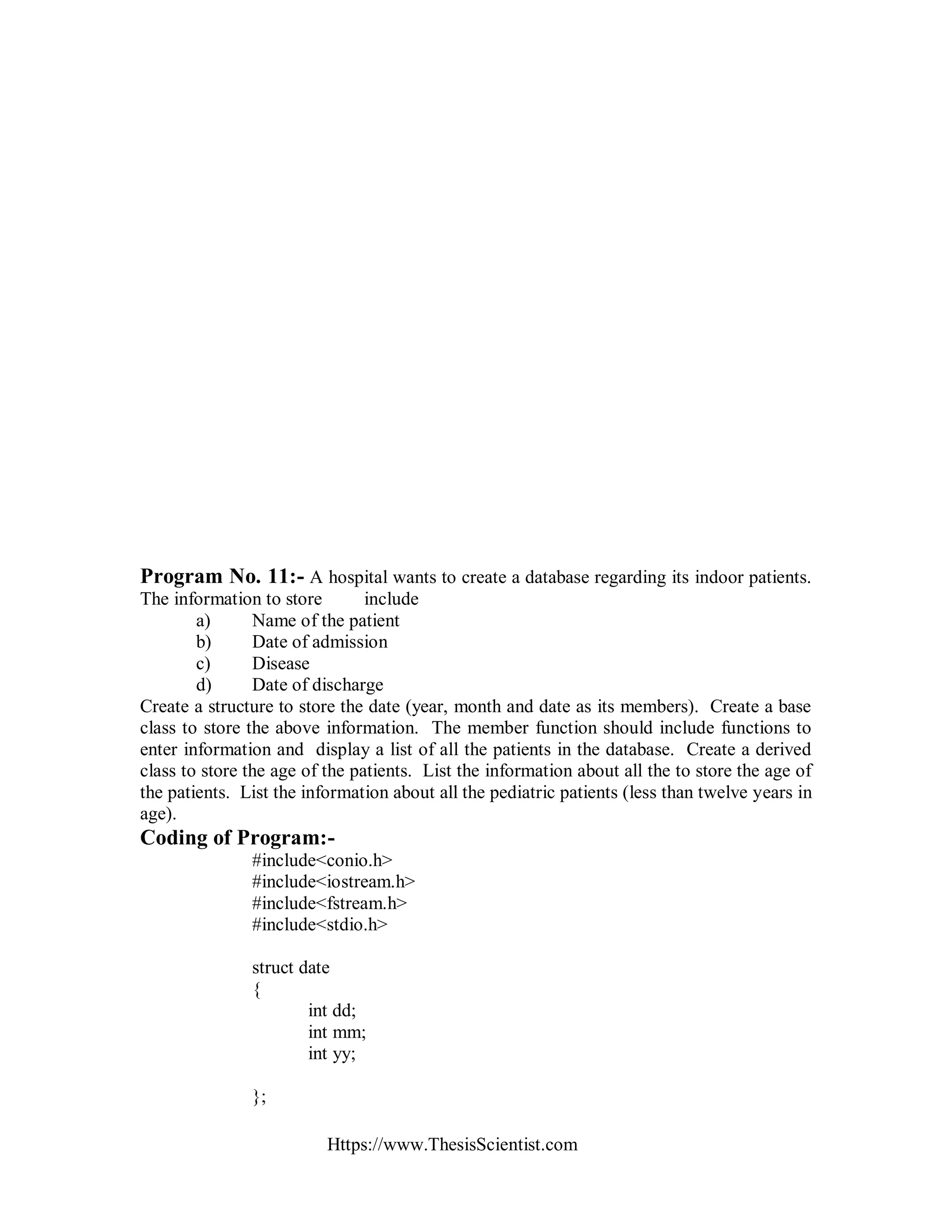 Https://www.ThesisScientist.com
Program No. 11:- A hospital wants to create a database regarding its indoor patients.
The information to store include
a) Name of the patient
b) Date of admission
c) Disease
d) Date of discharge
Create a structure to store the date (year, month and date as its members). Create a base
class to store the above information. The member function should include functions to
enter information and display a list of all the patients in the database. Create a derived
class to store the age of the patients. List the information about all the to store the age of
the patients. List the information about all the pediatric patients (less than twelve years in
age).
Coding of Program:-
#include<conio.h>
#include<iostream.h>
#include<fstream.h>
#include<stdio.h>
struct date
{
int dd;
int mm;
int yy;
};
 