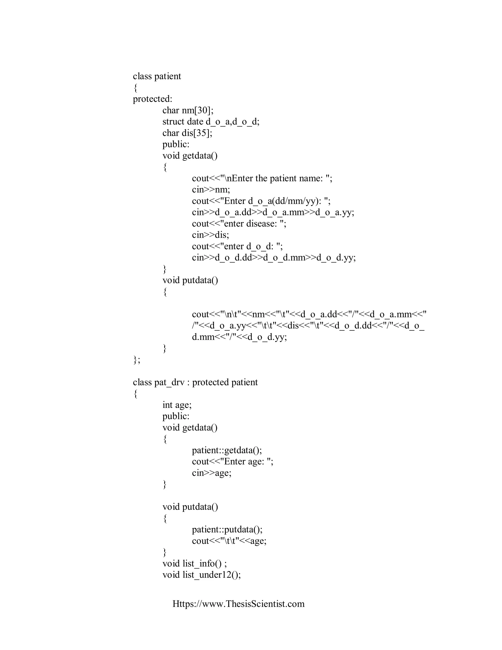 Https://www.ThesisScientist.com
class patient
{
protected:
char nm[30];
struct date d_o_a,d_o_d;
char dis[35];
public:
void getdata()
{
cout<<"nEnter the patient name: ";
cin>>nm;
cout<<"Enter d_o_a(dd/mm/yy): ";
cin>>d_o_a.dd>>d_o_a.mm>>d_o_a.yy;
cout<<"enter disease: ";
cin>>dis;
cout<<"enter d_o_d: ";
cin>>d_o_d.dd>>d_o_d.mm>>d_o_d.yy;
}
void putdata()
{
cout<<"nt"<<nm<<"t"<<d_o_a.dd<<"/"<<d_o_a.mm<<"
/"<<d_o_a.yy<<"tt"<<dis<<"t"<<d_o_d.dd<<"/"<<d_o_
d.mm<<"/"<<d_o_d.yy;
}
};
class pat_drv : protected patient
{
int age;
public:
void getdata()
{
patient::getdata();
cout<<"Enter age: ";
cin>>age;
}
void putdata()
{
patient::putdata();
cout<<"tt"<<age;
}
void list_info() ;
void list_under12();
 