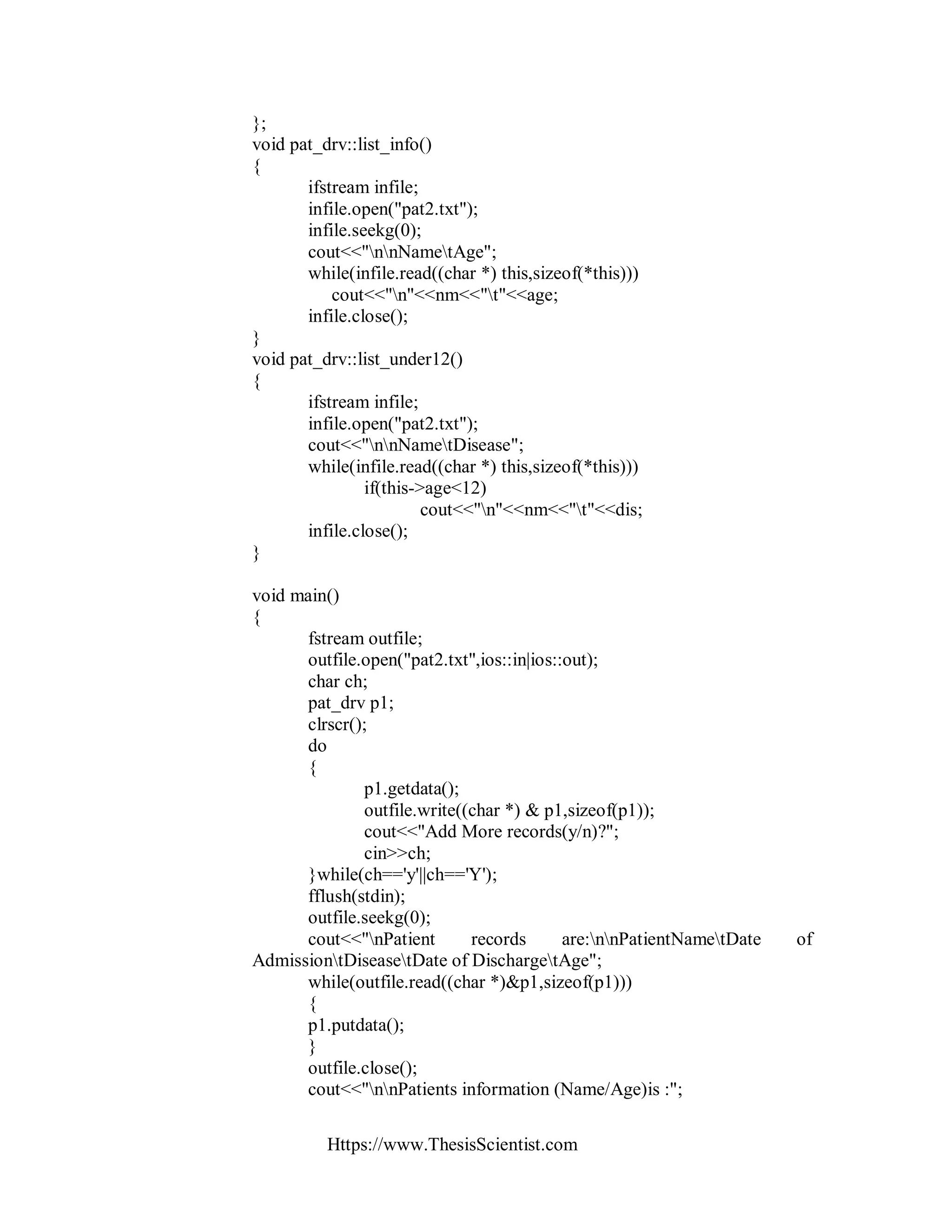 Https://www.ThesisScientist.com
};
void pat_drv::list_info()
{
ifstream infile;
infile.open("pat2.txt");
infile.seekg(0);
cout<<"nnNametAge";
while(infile.read((char *) this,sizeof(*this)))
cout<<"n"<<nm<<"t"<<age;
infile.close();
}
void pat_drv::list_under12()
{
ifstream infile;
infile.open("pat2.txt");
cout<<"nnNametDisease";
while(infile.read((char *) this,sizeof(*this)))
if(this->age<12)
cout<<"n"<<nm<<"t"<<dis;
infile.close();
}
void main()
{
fstream outfile;
outfile.open("pat2.txt",ios::in|ios::out);
char ch;
pat_drv p1;
clrscr();
do
{
p1.getdata();
outfile.write((char *) & p1,sizeof(p1));
cout<<"Add More records(y/n)?";
cin>>ch;
}while(ch=='y'||ch=='Y');
fflush(stdin);
outfile.seekg(0);
cout<<"nPatient records are:nnPatientNametDate of
AdmissiontDiseasetDate of DischargetAge";
while(outfile.read((char *)&p1,sizeof(p1)))
{
p1.putdata();
}
outfile.close();
cout<<"nnPatients information (Name/Age)is :";
 