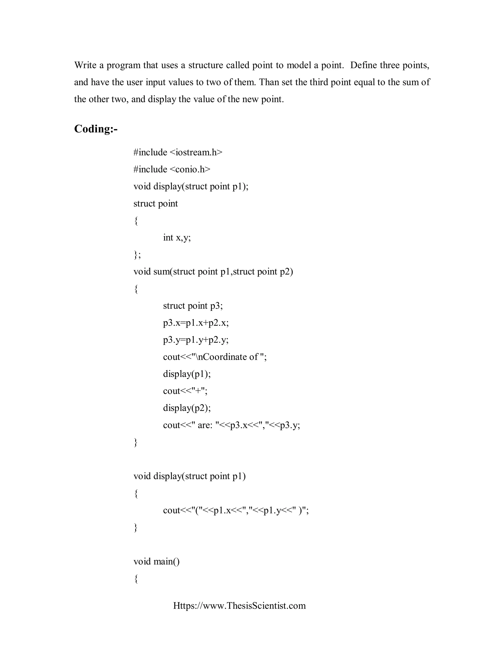 Https://www.ThesisScientist.com
Write a program that uses a structure called point to model a point. Define three points,
and have the user input values to two of them. Than set the third point equal to the sum of
the other two, and display the value of the new point.
Coding:-
#include <iostream.h>
#include <conio.h>
void display(struct point p1);
struct point
{
int x,y;
};
void sum(struct point p1,struct point p2)
{
struct point p3;
p3.x=p1.x+p2.x;
p3.y=p1.y+p2.y;
cout<<"nCoordinate of ";
display(p1);
cout<<"+";
display(p2);
cout<<" are: "<<p3.x<<","<<p3.y;
}
void display(struct point p1)
{
cout<<"("<<p1.x<<","<<p1.y<<" )";
}
void main()
{
 