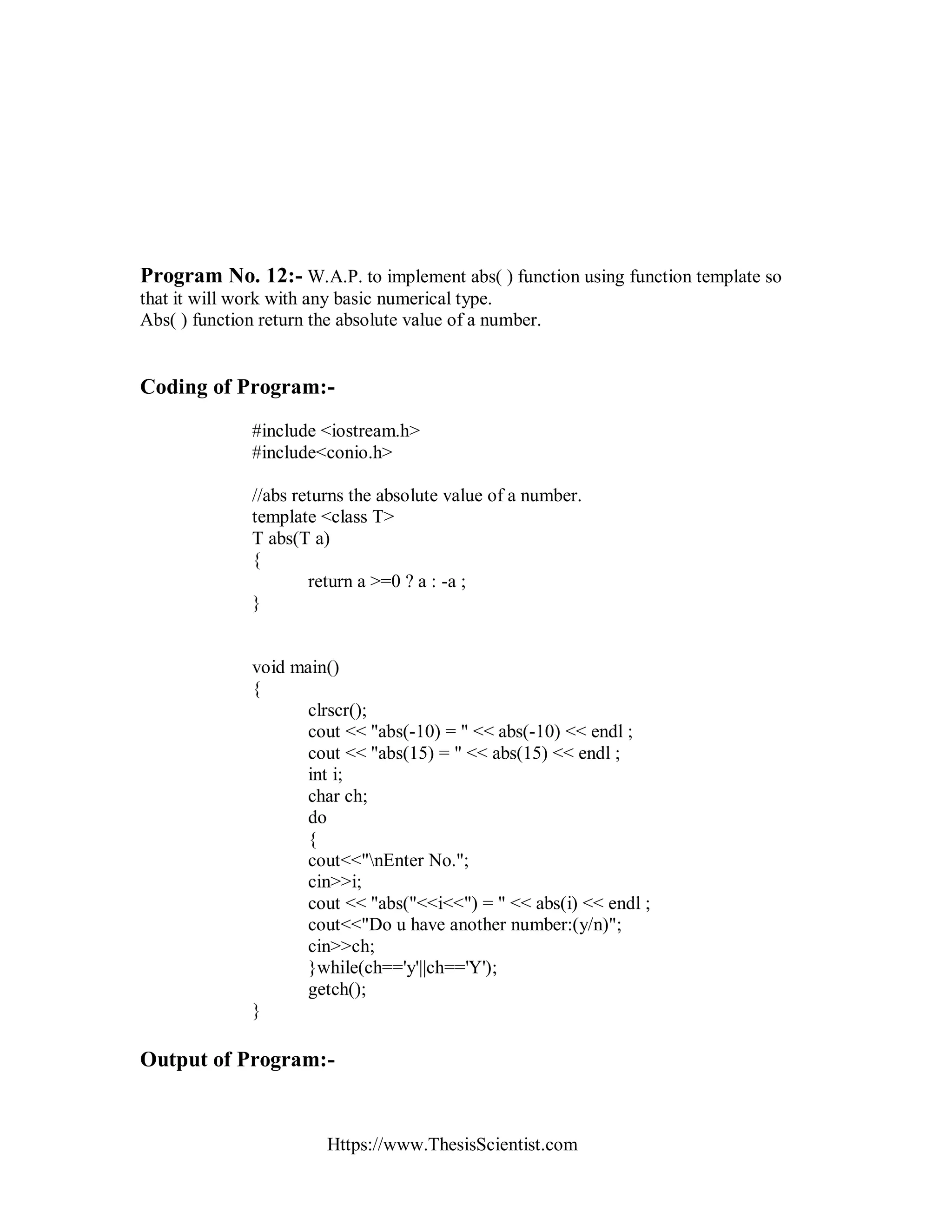 Https://www.ThesisScientist.com
Program No. 12:- W.A.P. to implement abs( ) function using function template so
that it will work with any basic numerical type.
Abs( ) function return the absolute value of a number.
Coding of Program:-
#include <iostream.h>
#include<conio.h>
//abs returns the absolute value of a number.
template <class T>
T abs(T a)
{
return a >=0 ? a : -a ;
}
void main()
{
clrscr();
cout << "abs(-10) = " << abs(-10) << endl ;
cout << "abs(15) = " << abs(15) << endl ;
int i;
char ch;
do
{
cout<<"nEnter No.";
cin>>i;
cout << "abs("<<i<<") = " << abs(i) << endl ;
cout<<"Do u have another number:(y/n)";
cin>>ch;
}while(ch=='y'||ch=='Y');
getch();
}
Output of Program:-
 