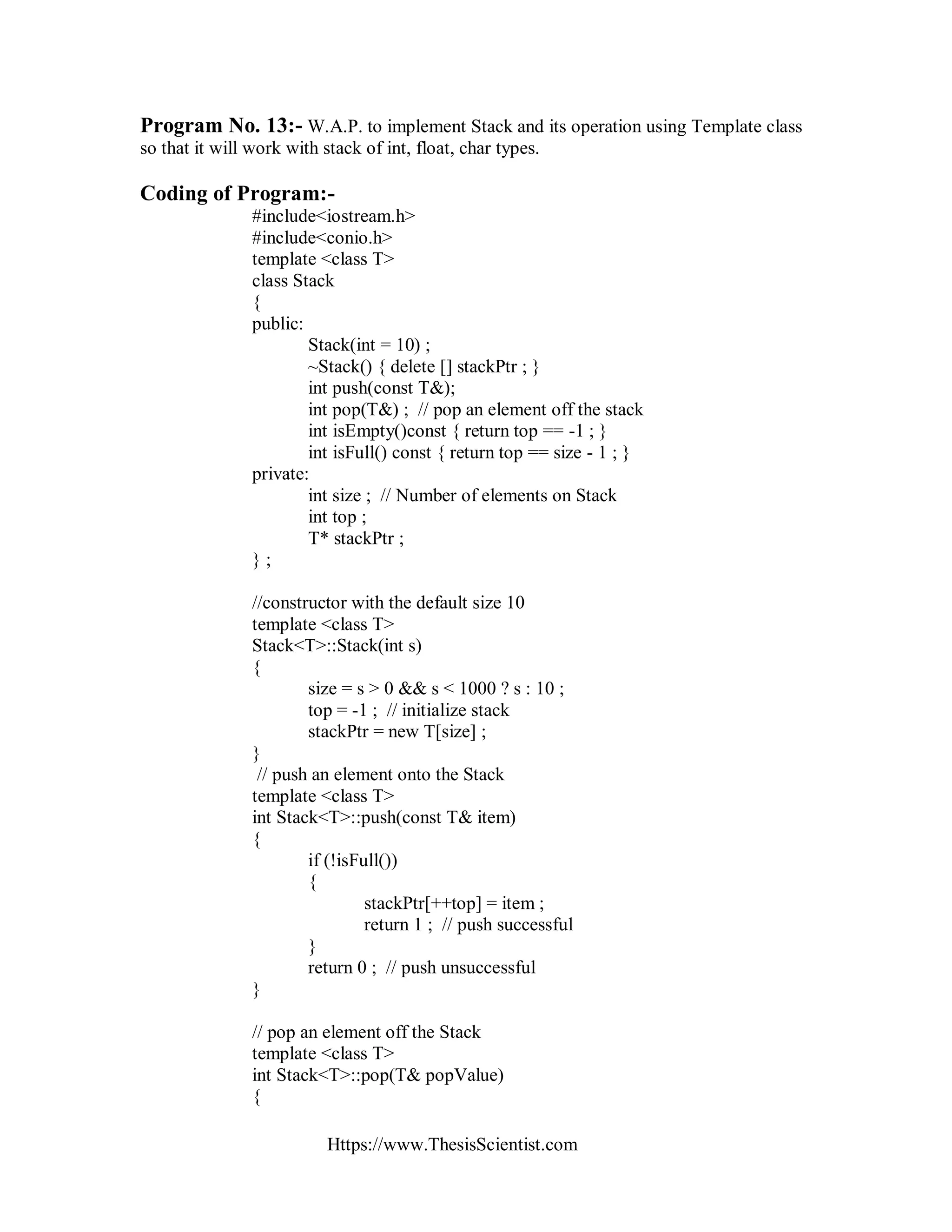Https://www.ThesisScientist.com
Program No. 13:- W.A.P. to implement Stack and its operation using Template class
so that it will work with stack of int, float, char types.
Coding of Program:-
#include<iostream.h>
#include<conio.h>
template <class T>
class Stack
{
public:
Stack(int = 10) ;
~Stack() { delete [] stackPtr ; }
int push(const T&);
int pop(T&) ; // pop an element off the stack
int isEmpty()const { return top == -1 ; }
int isFull() const { return top == size - 1 ; }
private:
int size ; // Number of elements on Stack
int top ;
T* stackPtr ;
} ;
//constructor with the default size 10
template <class T>
Stack<T>::Stack(int s)
{
size = s > 0 && s < 1000 ? s : 10 ;
top = -1 ; // initialize stack
stackPtr = new T[size] ;
}
// push an element onto the Stack
template <class T>
int Stack<T>::push(const T& item)
{
if (!isFull())
{
stackPtr[++top] = item ;
return 1 ; // push successful
}
return 0 ; // push unsuccessful
}
// pop an element off the Stack
template <class T>
int Stack<T>::pop(T& popValue)
{
 