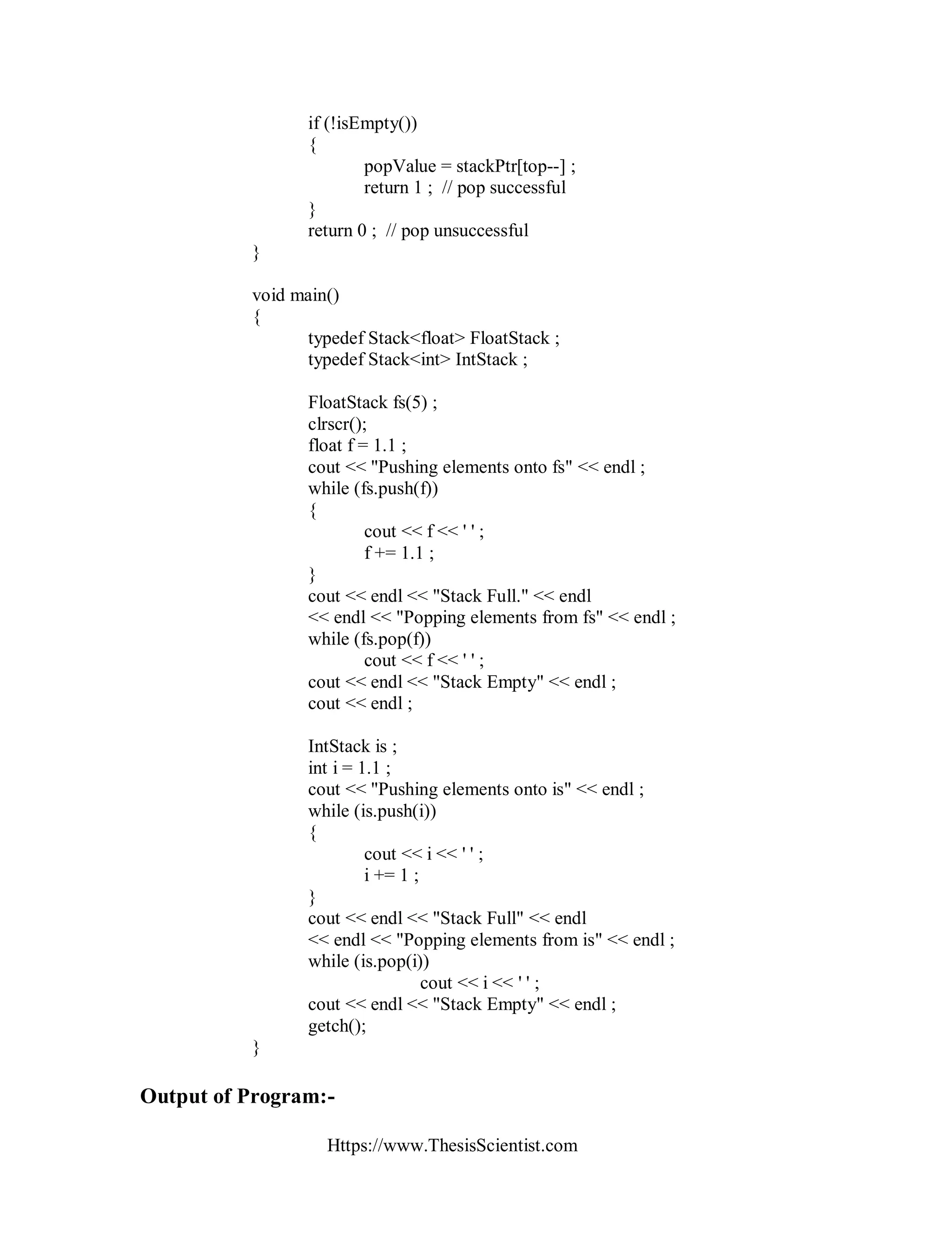 Https://www.ThesisScientist.com
if (!isEmpty())
{
popValue = stackPtr[top--] ;
return 1 ; // pop successful
}
return 0 ; // pop unsuccessful
}
void main()
{
typedef Stack<float> FloatStack ;
typedef Stack<int> IntStack ;
FloatStack fs(5) ;
clrscr();
float f = 1.1 ;
cout << "Pushing elements onto fs" << endl ;
while (fs.push(f))
{
cout << f << ' ' ;
f += 1.1 ;
}
cout << endl << "Stack Full." << endl
<< endl << "Popping elements from fs" << endl ;
while (fs.pop(f))
cout << f << ' ' ;
cout << endl << "Stack Empty" << endl ;
cout << endl ;
IntStack is ;
int i = 1.1 ;
cout << "Pushing elements onto is" << endl ;
while (is.push(i))
{
cout << i << ' ' ;
i += 1 ;
}
cout << endl << "Stack Full" << endl
<< endl << "Popping elements from is" << endl ;
while (is.pop(i))
cout << i << ' ' ;
cout << endl << "Stack Empty" << endl ;
getch();
}
Output of Program:-
 