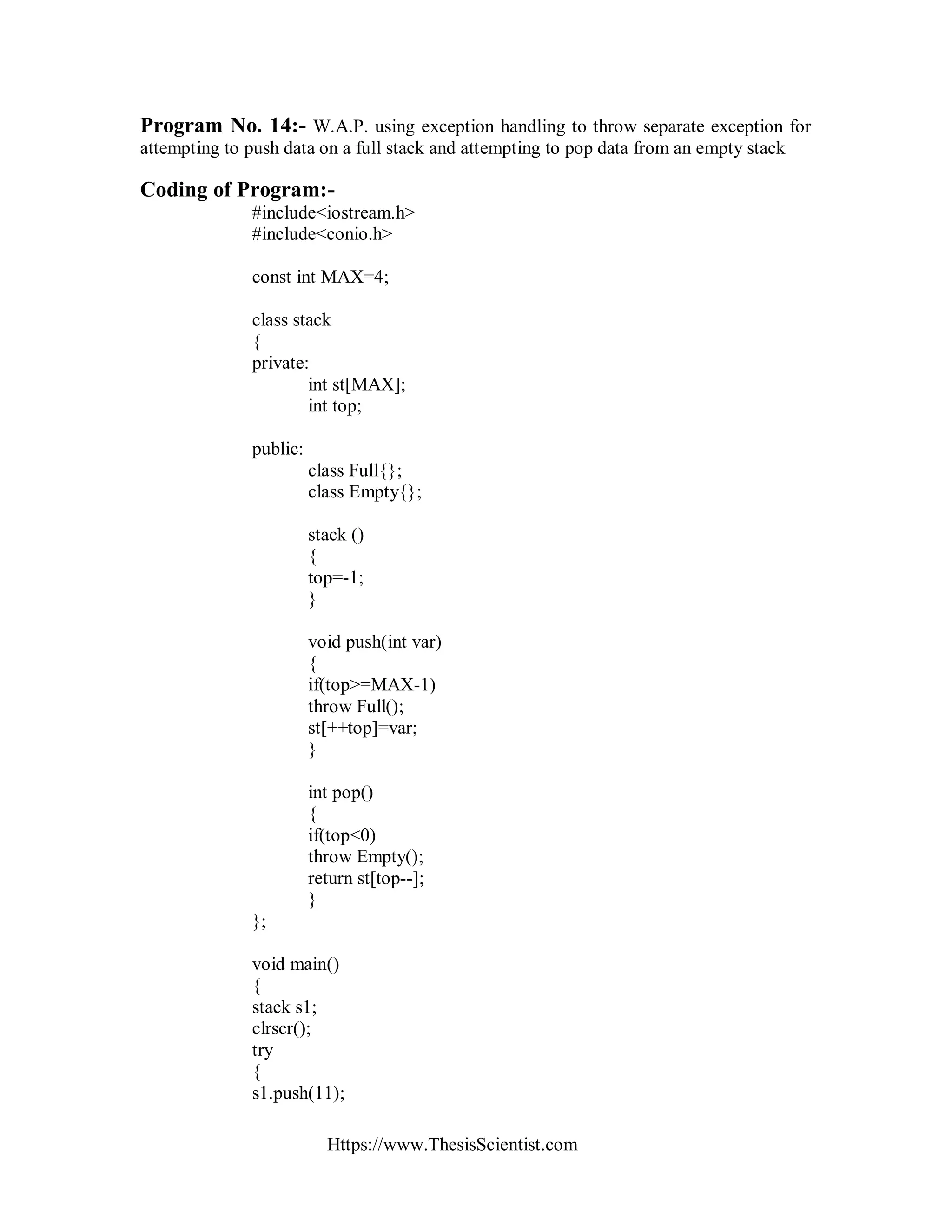 Https://www.ThesisScientist.com
Program No. 14:- W.A.P. using exception handling to throw separate exception for
attempting to push data on a full stack and attempting to pop data from an empty stack
Coding of Program:-
#include<iostream.h>
#include<conio.h>
const int MAX=4;
class stack
{
private:
int st[MAX];
int top;
public:
class Full{};
class Empty{};
stack ()
{
top=-1;
}
void push(int var)
{
if(top>=MAX-1)
throw Full();
st[++top]=var;
}
int pop()
{
if(top<0)
throw Empty();
return st[top--];
}
};
void main()
{
stack s1;
clrscr();
try
{
s1.push(11);
 