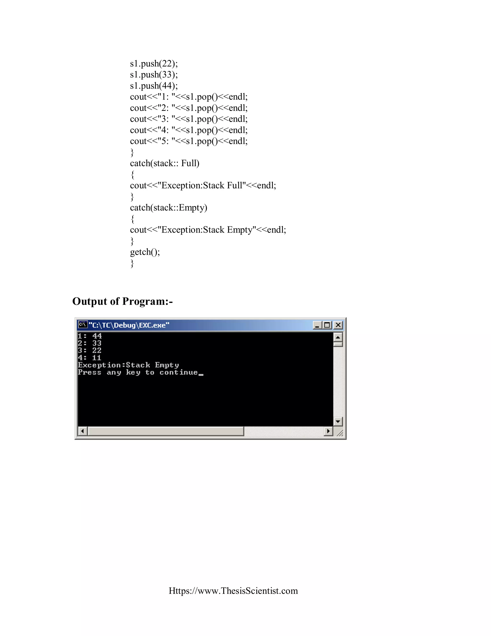 Https://www.ThesisScientist.com
s1.push(22);
s1.push(33);
s1.push(44);
cout<<"1: "<<s1.pop()<<endl;
cout<<"2: "<<s1.pop()<<endl;
cout<<"3: "<<s1.pop()<<endl;
cout<<"4: "<<s1.pop()<<endl;
cout<<"5: "<<s1.pop()<<endl;
}
catch(stack:: Full)
{
cout<<"Exception:Stack Full"<<endl;
}
catch(stack::Empty)
{
cout<<"Exception:Stack Empty"<<endl;
}
getch();
}
Output of Program:-
 