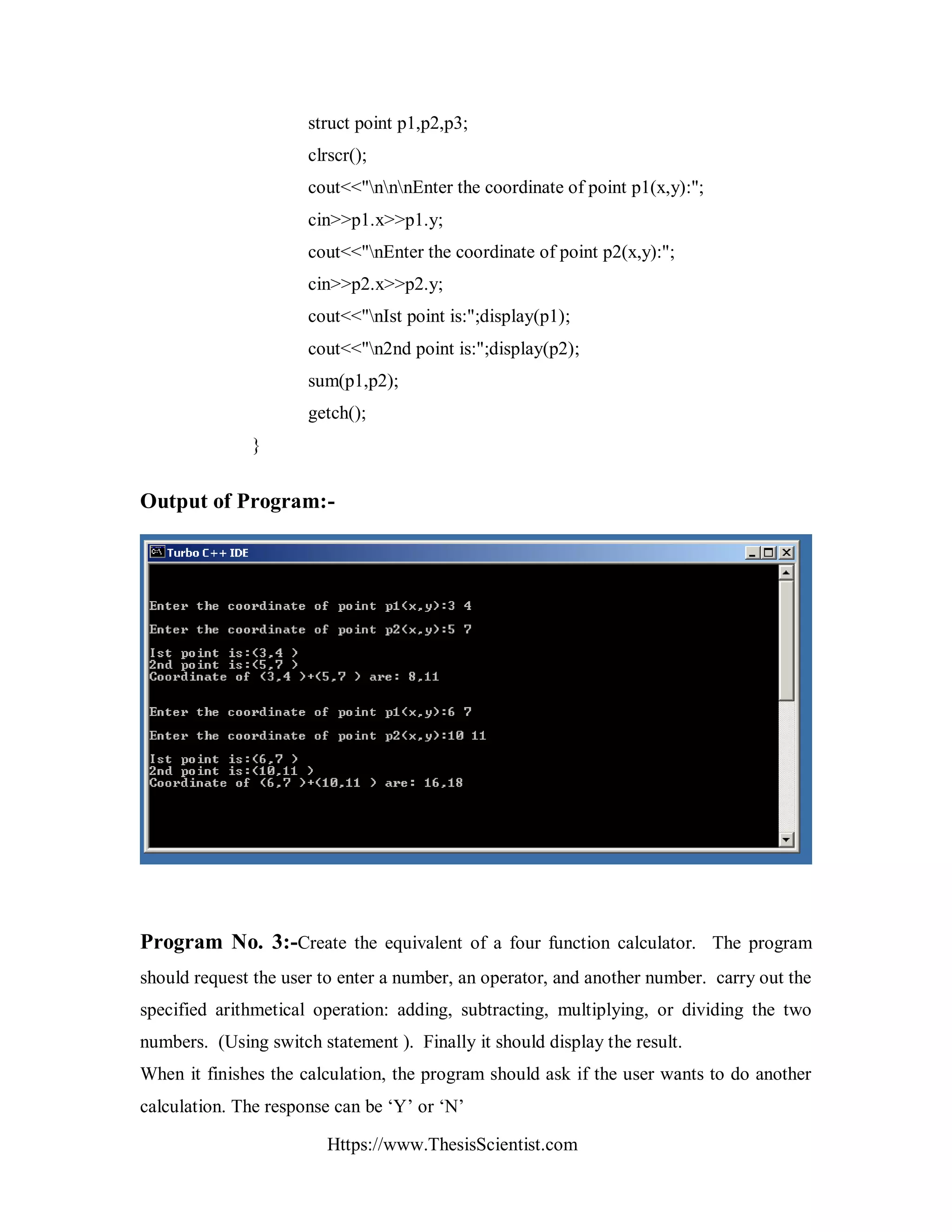 Https://www.ThesisScientist.com
struct point p1,p2,p3;
clrscr();
cout<<"nnnEnter the coordinate of point p1(x,y):";
cin>>p1.x>>p1.y;
cout<<"nEnter the coordinate of point p2(x,y):";
cin>>p2.x>>p2.y;
cout<<"nIst point is:";display(p1);
cout<<"n2nd point is:";display(p2);
sum(p1,p2);
getch();
}
Output of Program:-
Program No. 3:-Create the equivalent of a four function calculator. The program
should request the user to enter a number, an operator, and another number. carry out the
specified arithmetical operation: adding, subtracting, multiplying, or dividing the two
numbers. (Using switch statement ). Finally it should display the result.
When it finishes the calculation, the program should ask if the user wants to do another
calculation. The response can be ‘Y’ or ‘N’
 