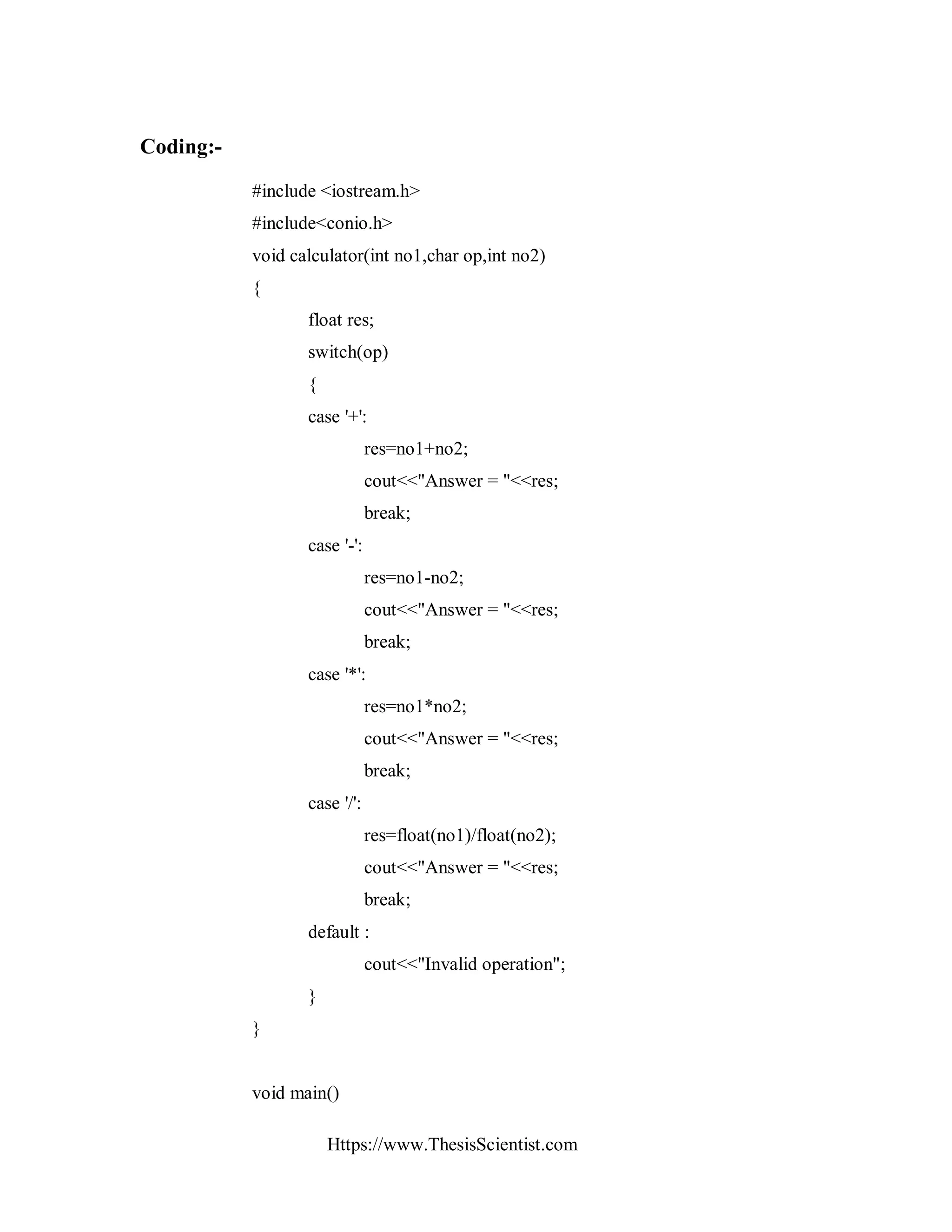Https://www.ThesisScientist.com
Coding:-
#include <iostream.h>
#include<conio.h>
void calculator(int no1,char op,int no2)
{
float res;
switch(op)
{
case '+':
res=no1+no2;
cout<<"Answer = "<<res;
break;
case '-':
res=no1-no2;
cout<<"Answer = "<<res;
break;
case '*':
res=no1*no2;
cout<<"Answer = "<<res;
break;
case '/':
res=float(no1)/float(no2);
cout<<"Answer = "<<res;
break;
default :
cout<<"Invalid operation";
}
}
void main()
 