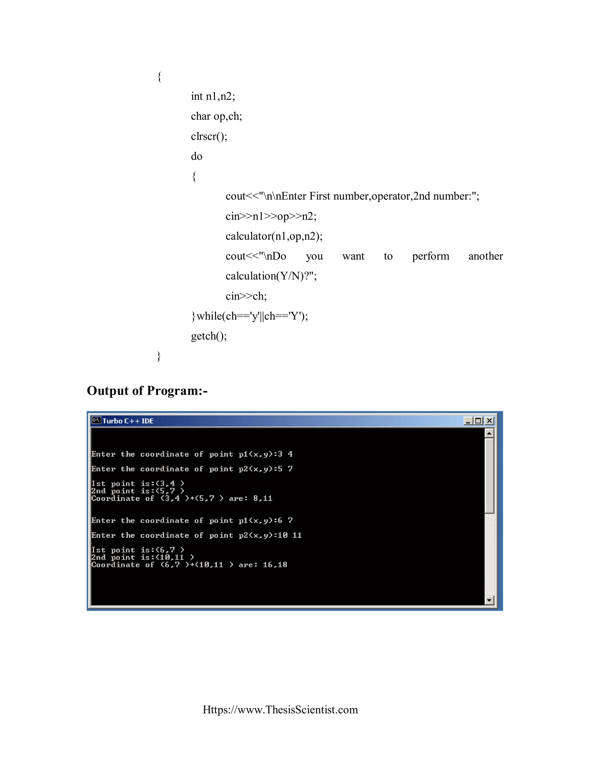 Https://www.ThesisScientist.com
{
int n1,n2;
char op,ch;
clrscr();
do
{
cout<<"nnEnter First number,operator,2nd number:";
cin>>n1>>op>>n2;
calculator(n1,op,n2);
cout<<"nDo you want to perform another
calculation(Y/N)?";
cin>>ch;
}while(ch=='y'||ch=='Y');
getch();
}
Output of Program:-
 