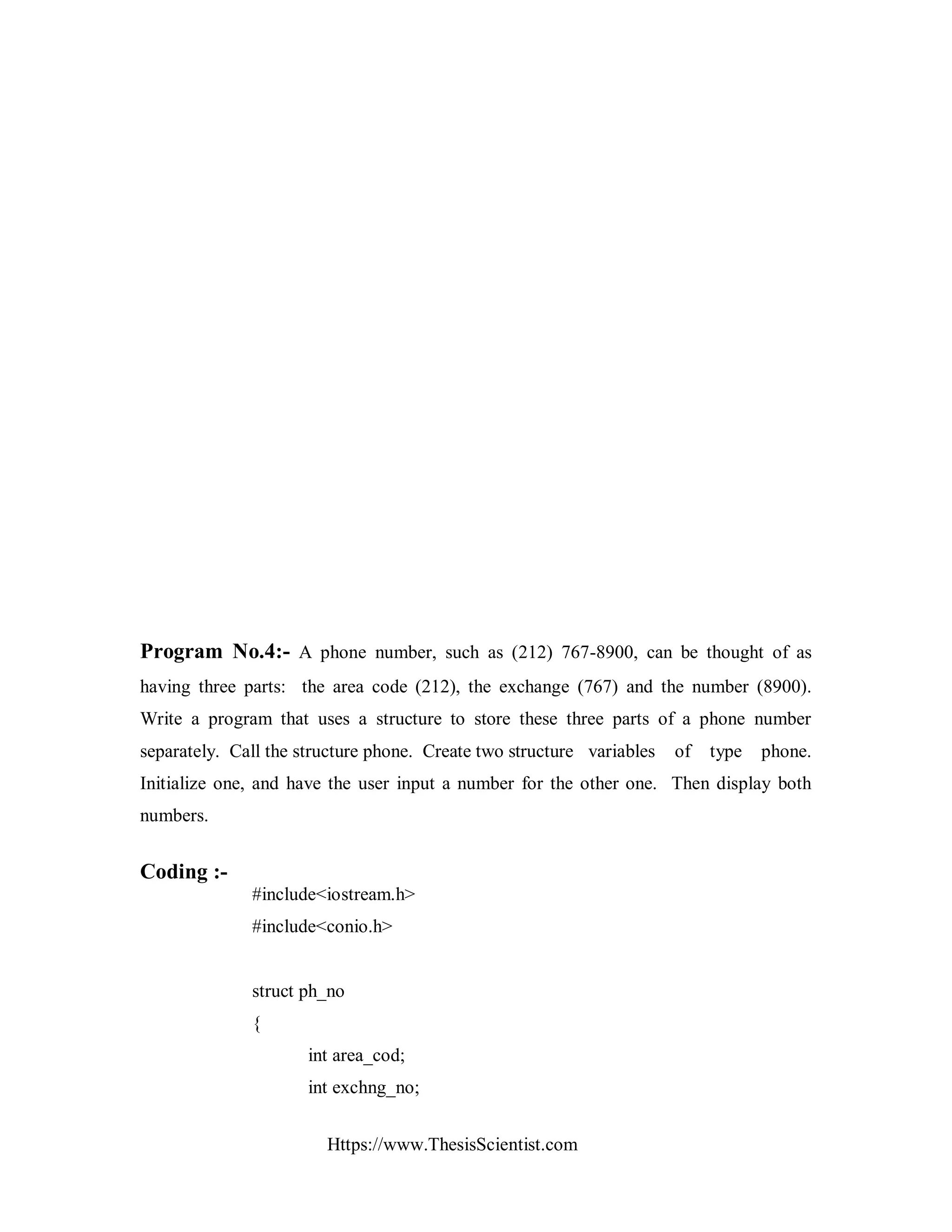 Https://www.ThesisScientist.com
Program No.4:- A phone number, such as (212) 767-8900, can be thought of as
having three parts: the area code (212), the exchange (767) and the number (8900).
Write a program that uses a structure to store these three parts of a phone number
separately. Call the structure phone. Create two structure variables of type phone.
Initialize one, and have the user input a number for the other one. Then display both
numbers.
Coding :-
#include<iostream.h>
#include<conio.h>
struct ph_no
{
int area_cod;
int exchng_no;
 