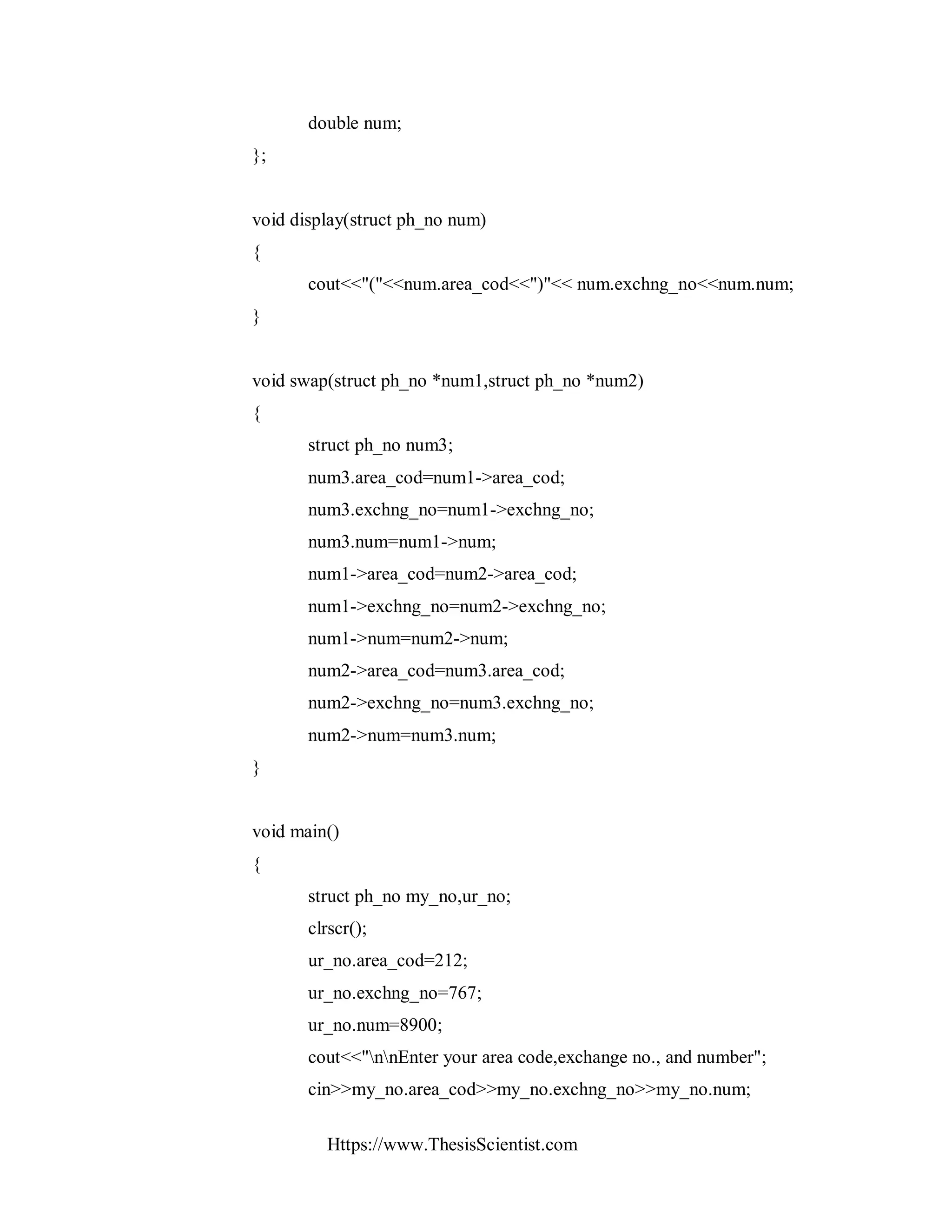 Https://www.ThesisScientist.com
double num;
};
void display(struct ph_no num)
{
cout<<"("<<num.area_cod<<")"<< num.exchng_no<<num.num;
}
void swap(struct ph_no *num1,struct ph_no *num2)
{
struct ph_no num3;
num3.area_cod=num1->area_cod;
num3.exchng_no=num1->exchng_no;
num3.num=num1->num;
num1->area_cod=num2->area_cod;
num1->exchng_no=num2->exchng_no;
num1->num=num2->num;
num2->area_cod=num3.area_cod;
num2->exchng_no=num3.exchng_no;
num2->num=num3.num;
}
void main()
{
struct ph_no my_no,ur_no;
clrscr();
ur_no.area_cod=212;
ur_no.exchng_no=767;
ur_no.num=8900;
cout<<"nnEnter your area code,exchange no., and number";
cin>>my_no.area_cod>>my_no.exchng_no>>my_no.num;
 