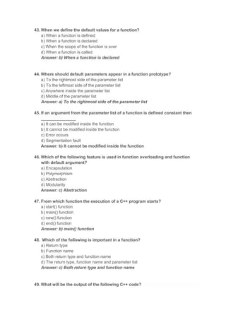 43. When we define the default values for a function?
a) When a function is defined
b) When a function is declared
c) When the scope of the function is over
d) When a function is called
Answer: b) When a function is declared
44. Where should default parameters appear in a function prototype?
a) To the rightmost side of the parameter list
b) To the leftmost side of the parameter list
c) Anywhere inside the parameter list
d) Middle of the parameter list
Answer: a) To the rightmost side of the parameter list
45. If an argument from the parameter list of a function is defined constant then
_______________
a) It can be modified inside the function
b) It cannot be modified inside the function
c) Error occurs
d) Segmentation fault
Answer: b) It cannot be modified inside the function
46. Which of the following feature is used in function overloading and function
with default argument?
a) Encapsulation
b) Polymorphism
c) Abstraction
d) Modularity
Answer: c) Abstraction
47. From which function the execution of a C++ program starts?
a) start() function
b) main() function
c) new() function
d) end() function
Answer: b) main() function
48. Which of the following is important in a function?
a) Return type
b) Function name
c) Both return type and function name
d) The return type, function name and parameter list
Answer: c) Both return type and function name
49. What will be the output of the following C++ code?
 