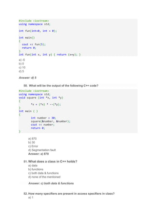 #include <iostream>
using namespace std;
int fun(int=0, int = 0);
int main()
{
cout << fun(5);
return 0;
}
int fun(int x, int y) { return (x+y); }
a) -5
b) 0
c) 10
d) 5
Answer: d) 5
50. What will be the output of the following C++ code?
#include <iostream>
using namespace std;
void square (int *x, int *y)
{
*x = (*x) * --(*y);
}
int main ( )
{
int number = 30;
square(&number, &number);
cout << number;
return 0;
}
a) 870
b) 30
c) Error
d) Segmentation fault
Answer: a) 870
51. What does a class in C++ holds?
a) data
b) functions
c) both data & functions
d) none of the mentioned
Answer: c) both data & functions
52. How many specifiers are present in access specifiers in class?
a) 1
 