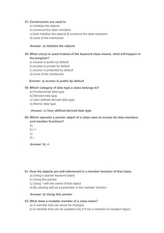 57. Constructors are used to
a) initialize the objects
b) construct the data members
c) both initialize the objects & construct the data members
d) none of the mentioned
Answer: a) initialize the objects
58. When struct is used instead of the keyword class means, what will happen in
the program?
a) access is public by default
b) access is private by default
c) access is protected by default
d) none of the mentioned
Answer: a) access is public by default
59. Which category of data type a class belongs to?
a) Fundamental data type
b) Derived data type
c) User defined derived data type
d) Atomic data type
Answer: c) User defined derived data type
60. Which operator a pointer object of a class uses to access its data members
and member functions?
a) .
b) ->
c) :
d) ::
Answer: b) ->
61. How the objects are self-referenced in a member function of that class.
a) Using a special keyword object
b) Using this pointer
c) Using * with the name of that object
d) By passing self as a parameter in the member function
Answer: b) Using this pointer
62. What does a mutable member of a class mean?
a) A member that can never be changed
b) A member that can be updated only if it not a member of constant object
 