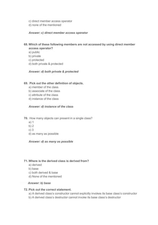 c) direct member access operator
d) none of the mentioned
Answer: c) direct member access operator
68. Which of these following members are not accessed by using direct member
access operator?
a) public
b) private
c) protected
d) both private & protected
Answer: d) both private & protected
69. Pick out the other definition of objects.
a) member of the class
b) associate of the class
c) attribute of the class
d) instance of the class
Answer: d) instance of the class
70. How many objects can present in a single class?
a) 1
b) 2
c) 3
d) as many as possible
Answer: d) as many as possible
71. Where is the derived class is derived from?
a) derived
b) base
c) both derived & base
d) None of the mentioned
Answer: b) base
72. Pick out the correct statement.
a) A derived class’s constructor cannot explicitly invokes its base class’s constructor
b) A derived class’s destructor cannot invoke its base class’s destructor
 