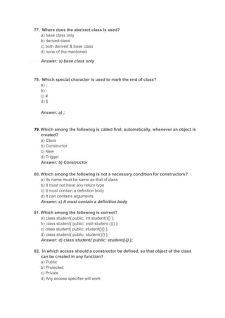 77. Where does the abstract class is used?
a) base class only
b) derived class
c) both derived & base class
d) none of the mentioned
Answer: a) base class only
78. Which special character is used to mark the end of class?
a) ;
b) :
c) #
d) $
Answer: a) ;
79. Which among the following is called first, automatically, whenever an object is
created?
a) Class
b) Constructor
c) New
d) Trigger
Answer: b) Constructor
80. Which among the following is not a necessary condition for constructors?
a) Its name must be same as that of class
b) It must not have any return type
c) It must contain a definition body
d) It can contains arguments
Answer: c) It must contain a definition body
81. Which among the following is correct?
a) class student{ public: int student(){} };
b) class student{ public: void student (){} };
c) class student{ public: student{}{} };
d) class student{ public: student(){} };
Answer: d) class student{ public: student(){} };
82. In which access should a constructor be defined, so that object of the class
can be created in any function?
a) Public
b) Protected
c) Private
d) Any access specifier will work
 