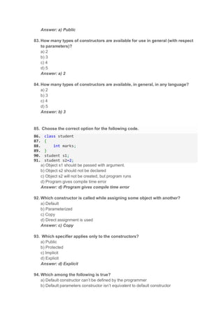 Answer: a) Public
83. How many types of constructors are available for use in general (with respect
to parameters)?
a) 2
b) 3
c) 4
d) 5
Answer: a) 2
84. How many types of constructors are available, in general, in any language?
a) 2
b) 3
c) 4
d) 5
Answer: b) 3
85. Choose the correct option for the following code.
86. class student
87. {
88. int marks;
89. }
90. student s1;
91. student s2=2;
a) Object s1 should be passed with argument.
b) Object s2 should not be declared
c) Object s2 will not be created, but program runs
d) Program gives compile time error
Answer: d) Program gives compile time error
92. Which constructor is called while assigning some object with another?
a) Default
b) Parameterized
c) Copy
d) Direct assignment is used
Answer: c) Copy
93. Which specifier applies only to the constructors?
a) Public
b) Protected
c) Implicit
d) Explicit
Answer: d) Explicit
94. Which among the following is true?
a) Default constructor can’t be defined by the programmer
b) Default parameters constructor isn’t equivalent to default constructor
 