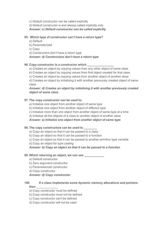c) Default constructor can be called explicitly
d) Default constructor is and always called implicitly only
Answer: c) Default constructor can be called explicitly
95. Which type of constructor can’t have a return type?
a) Default
b) Parameterized
c) Copy
d) Constructors don’t have a return type
Answer: d) Constructors don’t have a return type
96. Copy constructor is a constructor which ________________
a) Creates an object by copying values from any other object of same class
b) Creates an object by copying values from first object created for that class
c) Creates an object by copying values from another object of another class
d) Creates an object by initializing it with another previously created object of same
class
Answer: d) Creates an object by initializing it with another previously created
object of same class
97. The copy constructor can be used to:
a) Initialize one object from another object of same type
b) Initialize one object from another object of different type
c) Initialize more than one object from another object of same type at a time
d) Initialize all the objects of a class to another object of another class
Answer: a) Initialize one object from another object of same type
98. The copy constructors can be used to ________
a) Copy an object so that it can be passed to a class
b) Copy an object so that it can be passed to a function
c) Copy an object so that it can be passed to another primitive type variable
d) Copy an object for type casting
Answer: b) Copy an object so that it can be passed to a function
99. Which returning an object, we can use ____________
a) Default constructor
b) Zero argument constructor
c) Parameterized constructor
d) Copy constructor
Answer: d) Copy constructor
100. If a class implements some dynamic memory allocations and pointers
then _____________
a) Copy constructor must be defined
b) Copy constructor must not be defined
c) Copy constructor can’t be defined
d) Copy constructor will not be used
 